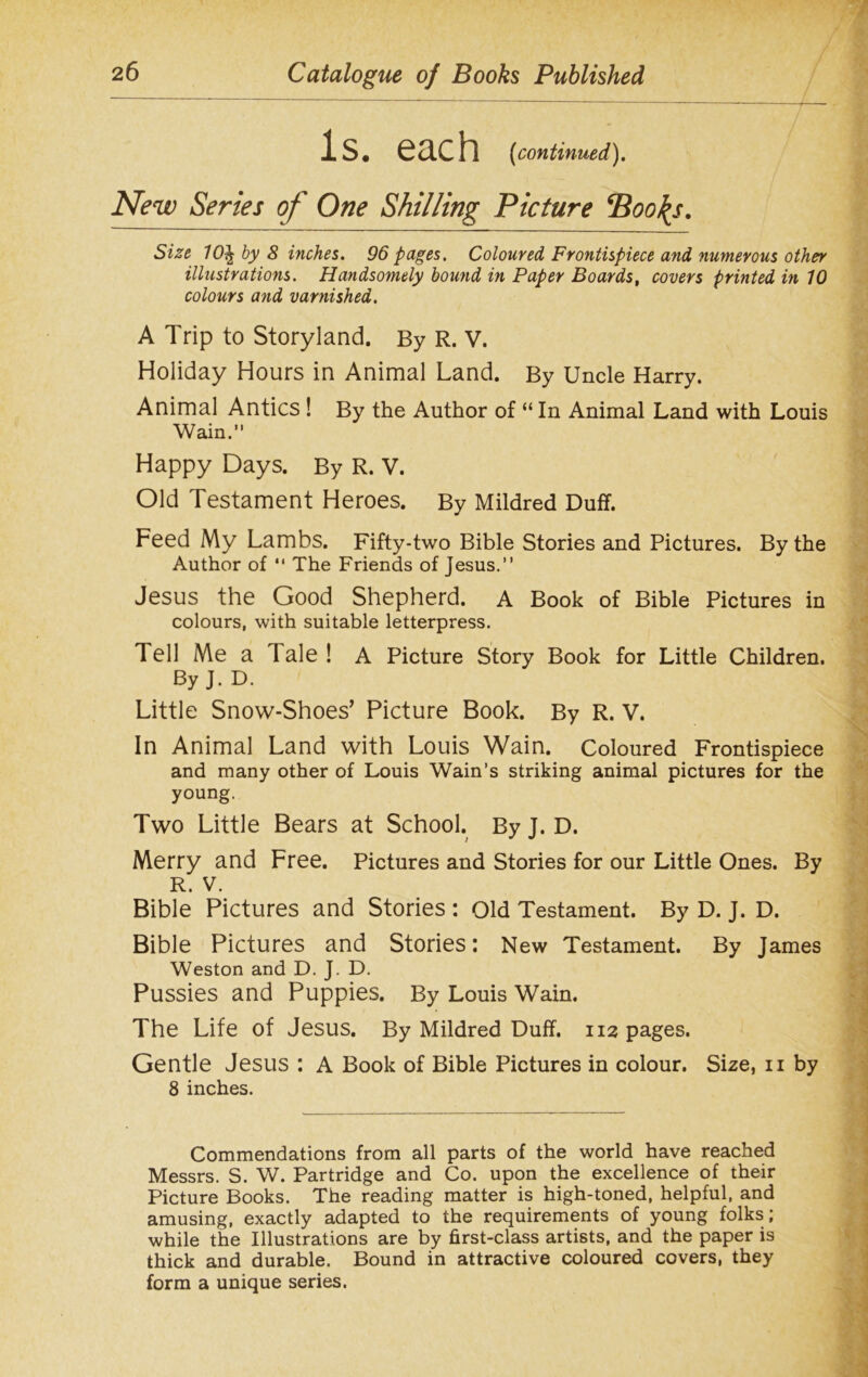 Is. each (continued). New Series of One Shilling Picture *Boo\s. Size 10^ by 8 inches. 96 pages. Coloured Frontispiece and numerous other illustrations. Handsomely bound in Paper Boards, covers printed in 10 colours and varnished. A Trip to Storyland. By R. V. Holiday Hours in Animal Land. By Uncle Harry. Animal Antics ! By the Author of “ In Animal Land with Louis Wain.” Happy Days. By R. V. Old Testament Heroes. By Mildred Duff. Feed My Lambs. Fifty-two Bible Stories and Pictures. By the Author of *' The Friends of Jesus.” Jesus the Good Shepherd. A Book of Bible Pictures in colours, with suitable letterpress. Tell Me a Tale! A Picture Story Book for Little Children. By J. D. Little Snow-Shoes’ Picture Book. By R. V. In Animal Land with Louis Wain. Coloured Frontispiece and many other of Louis Wain’s striking animal pictures for the young. Two Little Bears at School. By J. D. Merry and Free. Pictures and Stories for our Little Ones. By R. V. Bible Pictures and Stories : Old Testament. By D. J. D. Bible Pictures and Stories: New Testament. By James Weston and D. J. D. Pussies and Puppies. By Louis Wain. The Life of Jesus. By Mildred Duff. 112 pages. Gentle Jesus : A Book of Bible Pictures in colour. Size, 11 by 8 inches. Commendations from all parts of the world have reached Messrs. S. W. Partridge and Co. upon the excellence of their Picture Books. The reading matter is high-toned, helpful, and amusing, exactly adapted to the requirements of young folks; while the Illustrations are by first-class artists, and the paper is thick and durable. Bound in attractive coloured covers, they form a unique series.