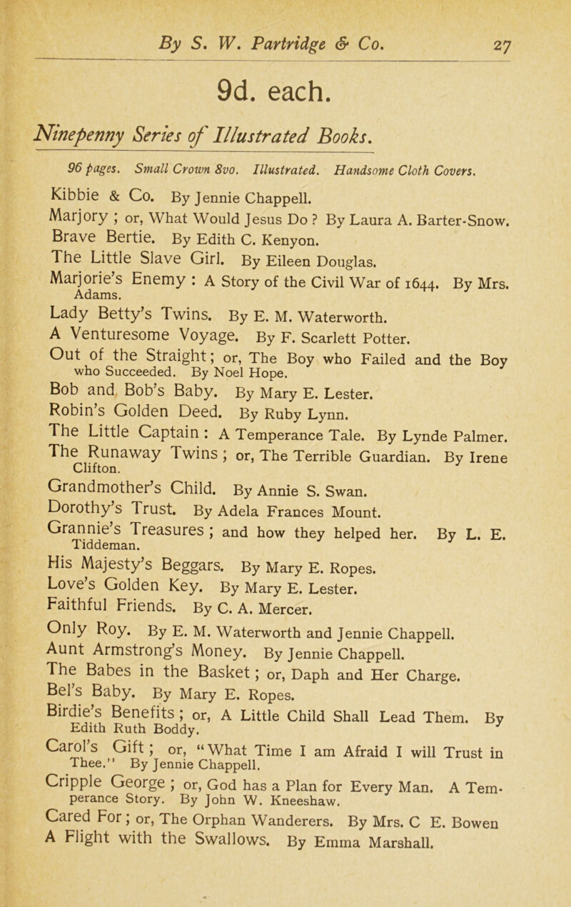 9d. each. Ninepenny Series op Illustrated Books. 96 pages. Small Crown 8vo. Illustrated. Handsome Cloth Covers. Kibbie & Co. By Jennie Chappell. Marjory ; or, What Would Jesus Do ? By Laura A. Barter-Snow. Brave Bertie. By Edith C. Kenyon. The Little Slave Girl. By Eileen Douglas. Marjorie’s Enemy : A Story of the Civil War of 1644. By Mrs. Adams. Lady Betty’s Twins. By E. M. Waterworth. A Venturesome Voyage. By F. Scarlett Potter. Out of the Straight; or, The Boy who Failed and the Boy who Succeeded. By Noel Hope. Bob and Bob’s Baby. By Mary E. Lester. Robin’s Golden Deed. By Ruby Lynn. The Little Captain : A Temperance Tale. By Lynde Palmer. The Runaway Twins ; or, The Terrible Guardian. By Irene Clifton. J Grandmother’s Child. By Annie S. Swan. Dorothy s Trust. By Adela Frances Mount. Grannie’s Treasures ; and how they helped her. By L. E. Tiddeman. His Majesty’s Beggars. By Mary E. Ropes. Love’s Golden Key. By Mary E. Lester. Faithful Friends. By C. A. Mercer. Only Roy. By E. M. Waterworth and Jennie Chappell. Aunt Armstrong’s Money. By Jennie Chappell. The Babes in the Basket; or, Daph and Her Charge. Bel’s Baby. By Mary E. Ropes. Birdie’s Benefits ; or, A Little Child Shall Lead Them. By Edith Ruth Boddy. Carol s Gift , or, “ What Time I am Afraid I will Trust in Thee.” By Jennie Chappell. Cripple George ; or, God has a Plan for Every Man. A Tem- perance Story. By John W. Kneeshaw. Cared For ; or, The Orphan Wanderers. By Mrs. C E. Bowen A Flight with the Swallows. By Emma Marshall.