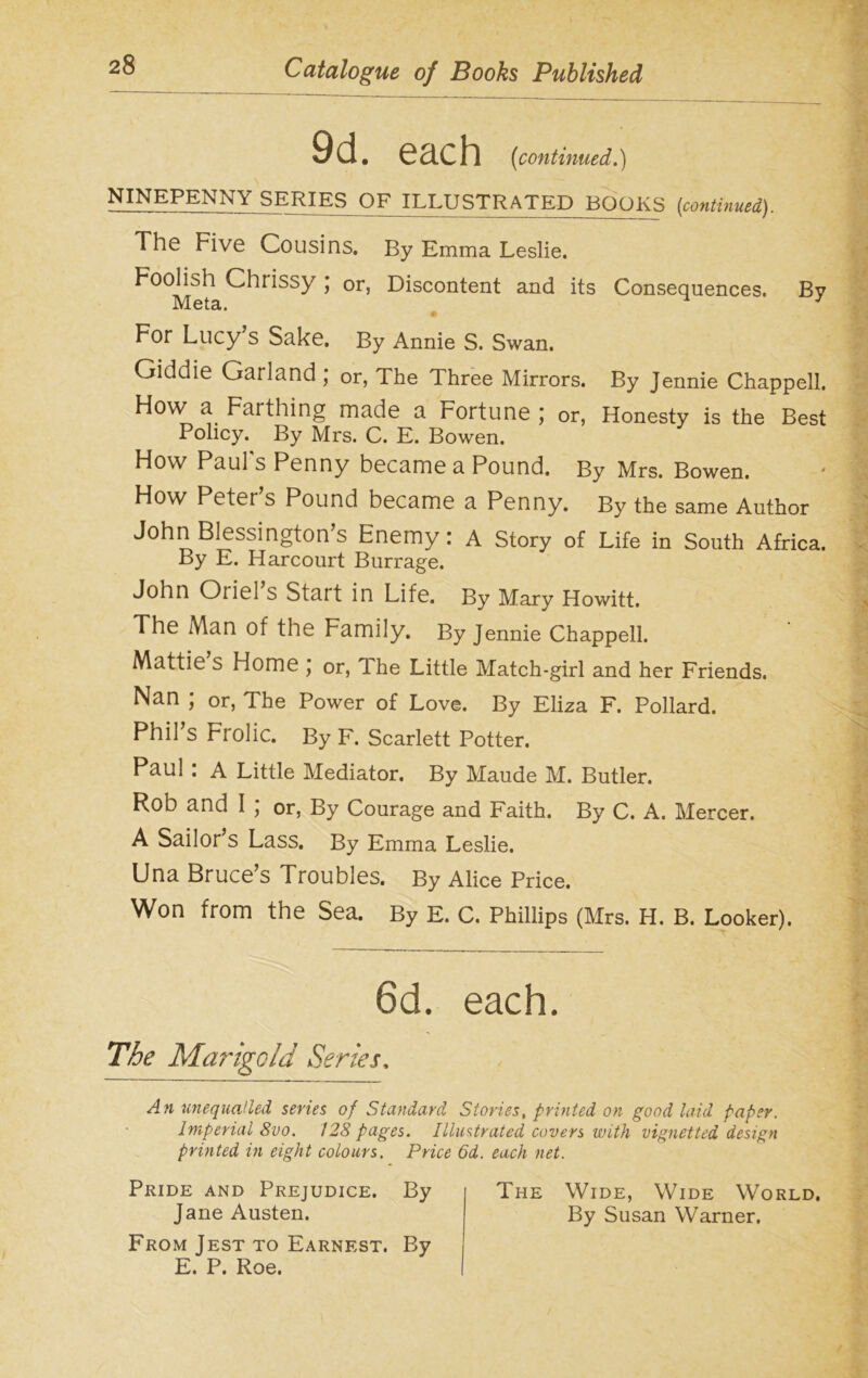 9d. each (continued.) NINEPENN\ SERJES OF ILLUSTRATED BOOKS (continued). The Five Cousins. By Emma Leslie. Foolish Chrissy ; or, Discontent and its Consequences. By M 013,, For Lucy s Sake. By Annie S. Swan. Giddie Garland ; or, The Three Mirrors. By Jennie Chappell. Ho\v a Farthing made a rortune ; or, Honesty is the Best Policy. By Mrs. C. E. Bowen. How Paul's Penny became a Pound. By Mrs. Bowen. How Peter’s Pound became a Penny. By the same Author John Blessington’s Enemy: A Story of Life in South Africa. By E. Harcourt Burrage. John Oriel’s Start in Life. By Mary Howitt. The Man of the Family. By Jennie Chappell. Mattie s Home \ or, The Little Match-girl and her Friends. Nan ; or, The Power of Love. By Eliza F. Pollard. Phil’s Frolic. By F. Scarlett Potter. Paul : A Little Mediator. By Maude M. Butler. Rob and I ; or, By Courage and Faith. By C. A. Mercer. A Sailor’s Lass. By Emma Leslie. Una Bruce’s Troubles. By Alice Price. Won from the Sea. By E. C. Phillips (Mrs. H. B. Looker). 6d. each. The Marigold Series. An unequalled series of Standard Stories, printed on good laid paper. Imperial 8vo. 128 pages. Illustrated covers with vignetted design printed in eight colours. Price 6d. each net. Pride and Prejudice. By The Wide, Wide World. Jane Austen. By Susan Warner. From Jest to Earnest. By E. P. Roe. I