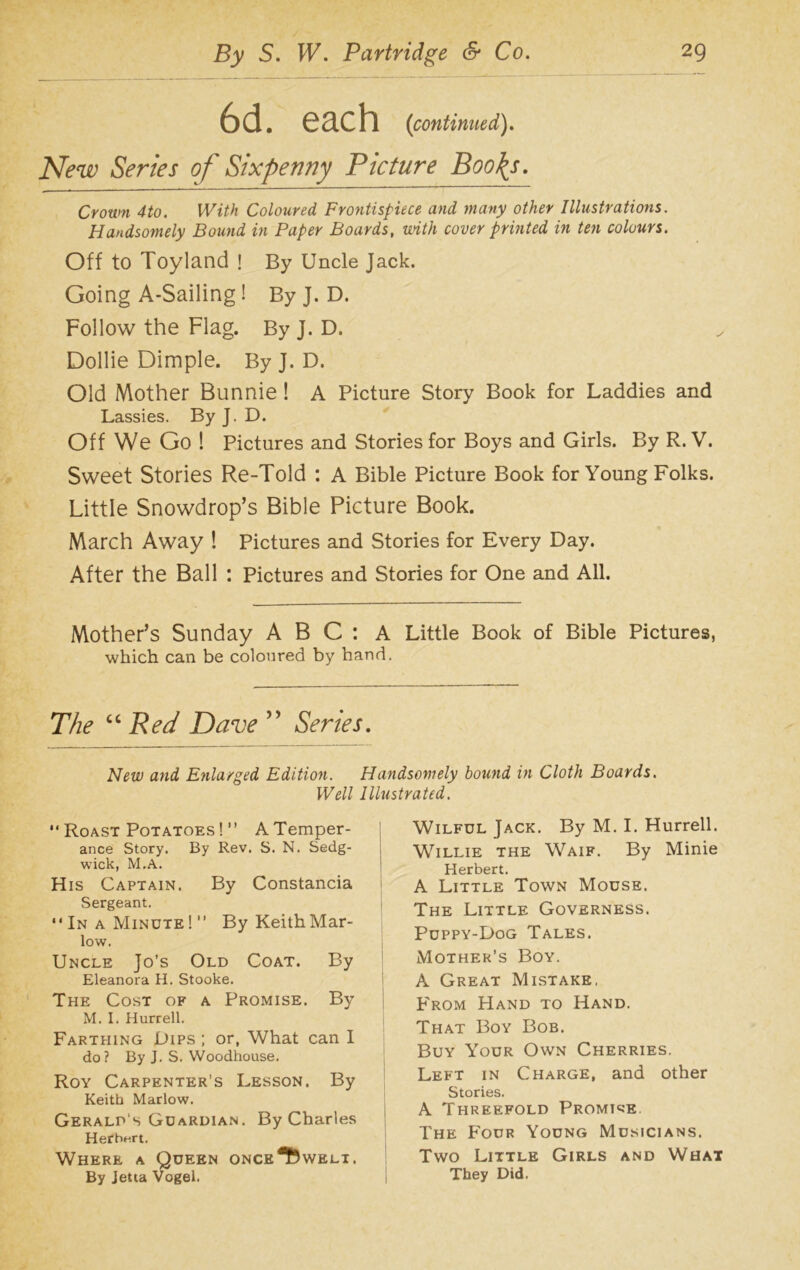 6d. each {continued). New Series of Sixpenny Picture Boo\s. Crown 4to. With Coloured Frontispiece and many other Illustrations. Handsomely Bound in Paper Boards, with cover printed in ten colours. Off to Toyland ! By Uncle Jack. Going A-Sailing! ByJ. D. Follow the Flag. By J. D. Dollie Dimple. By j. D. Old Mother Bunnie ! A Picture Story Book for Laddies and Lassies. By J. D. Off We Go ! Pictures and Stories for Boys and Girls. By R. V. Sweet Stories Re-Told : A Bible Picture Book for Young Folks. Little Snowdrop’s Bible Picture Book. March Away ! Pictures and Stories for Every Day. After the Ball : Pictures and Stories for One and All. Mother’s Sunday A B C : A Little Book of Bible Pictures, which can be coloured by hand. The “ Red Dave ” Series. New and Enlarged Edition. Well  Roast Potatoes ! ” A Temper- ance Story. By Rev. S. N. Sedg- wick, M.A. His Captain. By Constancia Sergeant. In a Minute!” By Keith Mar- low. Uncle Jo’s Old Coat. By Eleanora H. Stooke. The Cost of a Promise. By M. I. Hurrell. Farthing Dips ; or, What can I do? By J. S. Woodhouse. Roy Carpenter’s Lesson. By Keith Marlow. Gerald's Guardian. By Charles Herbert. Where a Queen ONCE*fewELi. By Jetta Vogel. Handsomely hound in Cloth Boards. Illustrated. Wilful Jack. By M. I. Hurrell. Willie the Waif. By Minie Herbert. A Little Town Mouse. The Little Governess. Puppy-Dog Tales. Mother’s Boy. A Great Mistake, From Hand to Hand. That Boy Bob. Buy Your Own Cherries. Left in Charge, and other Stories. A Threefold Promise. The Four Young Musicians. Two Little Girls and What They Did.