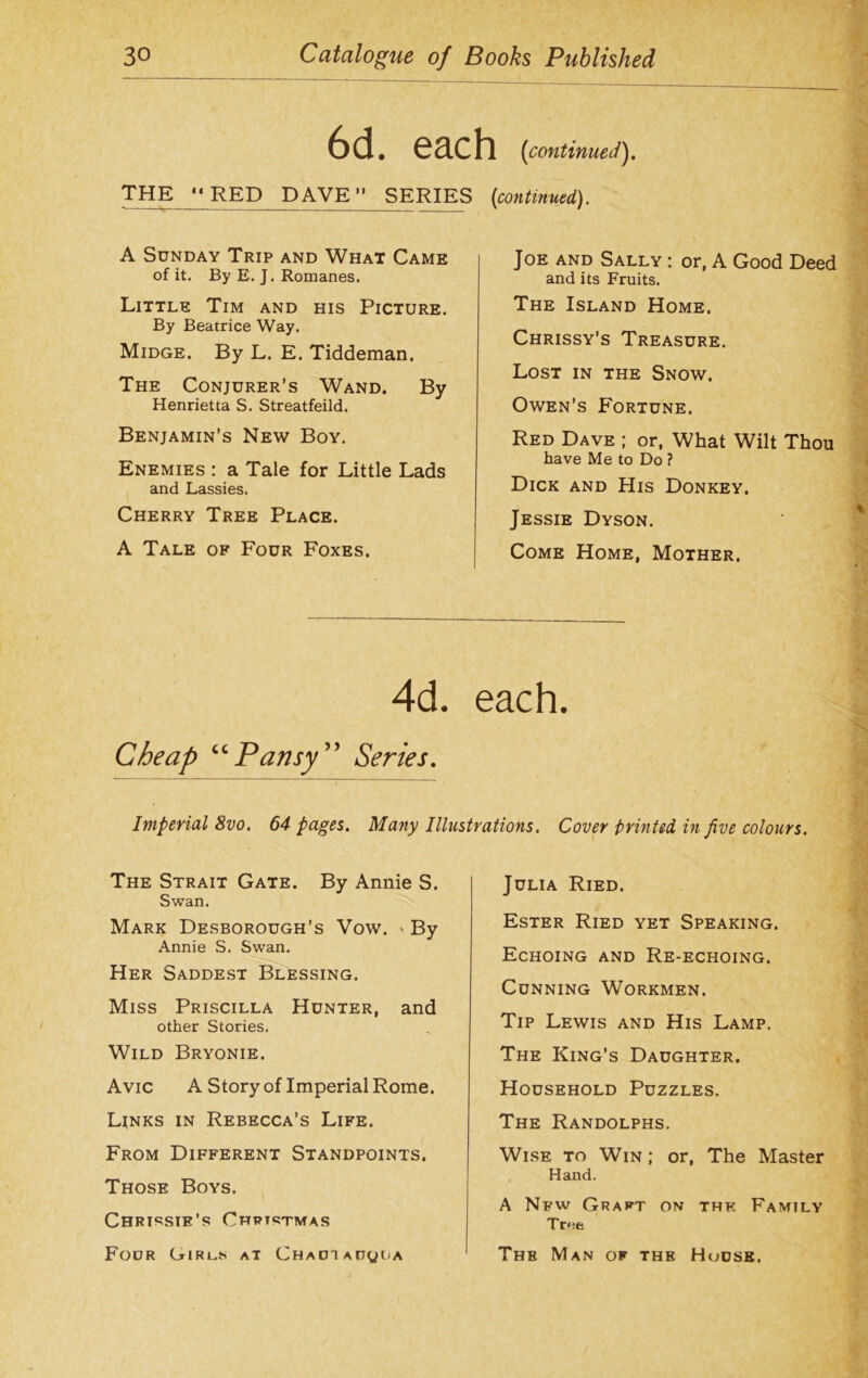 each (icontinued). THE “RED DAVE” SERIES (continued). A Sunday Trip and What Came of it. By E. J. Romanes. Little Tim and his Picture. By Beatrice Way. Midge. By L. E. Tiddeman. The Conjurer’s Wand. By Henrietta S. Streatfeild. Benjamin’s New Boy. Enemies : a Tale for Little Lads and Lassies. Cherry Tree Place. A Tale of Four Foxes. Joe and Sally : or, A Good Deed and its Fruits. The Island Home. Chrissy’s Treasure. Lost in the Snow. Owen’s Fortune. Red Dave ; or, What Wilt Thou have Me to Do ? Dick and His Donkey, Jessie Dyson. Come Home, Mother. 4d. each. Cheap “Pansy ” Series. Imperial 8vo. 64 pages. Many Illustrations. Cover printed in five colours. The Strait Gate. By Annie S. Swan. Mark Desborough’s Vow. > By Annie S. Swan. Her Saddest Blessing. Miss Priscilla Hunter, and other Stories. Wild Bryonie. Avic A Story of Imperial Rome. Links in Rebecca’s Life. From Different Standpoints. Those Boys. Chrissie’s Christmas Four Girl..*' at Chadi a n y i / a Julia Ried. Ester Ried yet Speaking. Echoing and Re-echoing. Cunning Workmen. Tip Lewis and His Lamp. The King’s Daughter. Household Puzzles. The Randolphs. Wise to Win ; or, The Master Hand. A Nfw Graft on thk Family True The Man of the House,