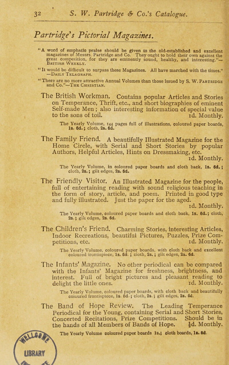 Partridge's Pictorial Magazines. A word of emphatlo praise should be given to the old-established and excellent magazines of Messrs. Partridge and Co. They ought to hold their own against the great competition, for they are eminently sound, healthy, and interesting.”— British Weekly.  It would be difficult to surpass these Magazines. All have marched with the times. —Daily Telegraph.  There are no more attractive Annual Volumes than those issued by S. W. Partridge and Co.”—The Christian. The British Workman. Contains popular Articles and Stories on Temperance, Thrift, etc., and short biographies of eminent Self-made Men ; also interesting information of special value to the sons of toil. id. Monthly. The Yearly Volume, 144 pages full of illustrations, coloured paper boards, Is. 6d.; cloth, 2s. 6d. The Family Friend. A beautifully Illustrated Magazine for the Home Circle, with Serial and Short Stories by popular Authors, Helpful Articles, Hints on Dressmaking, etc. id. Monthly. The Yearly Volume, in coloured paper boards and cloth back, Is. 6d.; cloth, 2s.; gilt edges, 2s. 6d. The Friendly Visitor. An Illustrated Magazine for the people, full of entertaining reading with sound religious teaching in the form of story, article, and poem. Printed in good type and fully illustrated. Just the paper for the aged. id. Monthly. The Yearly Volume, coloured paper boards and cloth back, Is. 6d.; cloth, 2s.; gilt edges, 2s. 6d. The Children’s Friend. Charming Stories, interesting Articles, Indoor Recreations, beautiful Pictures, Puzzles, Prize Com- petitions, etc. id. Monthly. The Yearly Volume, coloured paper boards, with cloth back and excellent coloured frontispiece, Is. 6d. ; cloth, 2s. ; gilt edges, 2s. 6d. The Infants’ Magazine. No other periodical can be compared with the Infants’ Magazine for freshness, brightness, and interest. Full of bright pictures and pleasant reading to delight the little ones. id. Monthly. The Yearly Volume, coloured paper boards, with cloth back and beautifully coloured frontispiece, Is. 6d-; cloth, 2s.; gilt edges, 2s. 6d. The Band of Hope Review. The Leading Temperance Periodical for the Young, containing Serial and Short Stories, Concerted Recitations, Prize Competitions. Should be in the hands of all Members of Bands of Hope. £d. Monthly. The Yearly Volume coloured paper boards Is.; cloth boards, Bd.