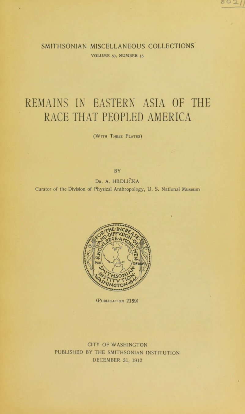 VOLUME 60, NUMBER 16 REMAINS IN EASTERN ASIA OE THE RACE THAT PEOPLED AMERICA (With Three Plates) BY Dr. a. HRDLICKA Curator of the Division of Physical Anthropology, U. S. National Museum (Publication 2159) CITY OF WASHINGTON PUBLISHED BY THE SMITHSONIAN INSTITUTION DECEMBER 31, 1912