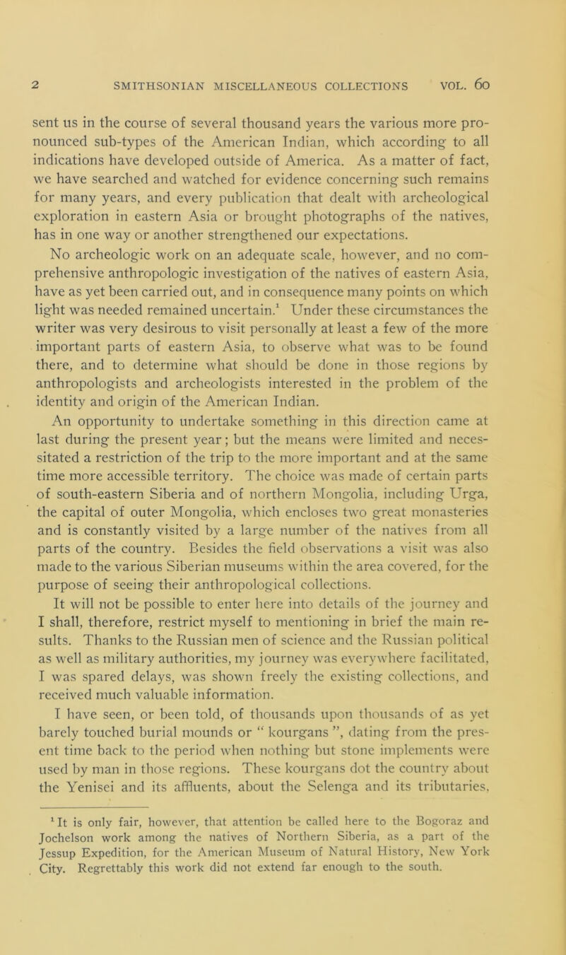 sent US in the course of several thousand years the various more pro- nounced sub-types of the American Indian, which according to all indications have developed outside of America. As a matter of fact, we have searched and watched for evidence concerning such remains for many years, and every publication that dealt with archeological exploration in eastern Asia or brought photographs of the natives, has in one way or another strengthened our expectations. No archeologic work on an adequate scale, however, and no com- prehensive anthropologic investigation of the natives of eastern Asia, have as yet been carried out, and in consequence many points on which light was needed remained uncertain.^ Under these circumstances the writer was very desirous to visit personally at least a few of the more important parts of eastern Asia, to observe what was to be found there, and to determine what should be done in those regions by anthropologists and archeologists interested in the problem of the identity and origin of the American Indian. An opportunity to undertake something in this direction came at last during the present year; but the means were limited and neces- sitated a restriction of the trip to the more important and at the same time more accessible territory. The choice was made of certain parts of south-eastern Siberia and of northern Mongolia, including Urga, the capital of outer Mongolia, which encloses two great monasteries and is constantly visited by a large number of the natives from all parts of the country. Besides the field observ^ations a visit was also made to the various Siberian museums within the area covered, for the purpose of seeing their anthropological collections. It will not be possible to enter here into details of the journey and I shall, therefore, restrict myself to mentioning in brief the main re- sults. Thanks to the Russian men of science and the Russian political as well as military authorities, my journey was everywhere facilitated, I was spared delays, was shown freely the existing collections, and received much valuable information. I have seen, or been told, of thousands upon thousands of as yet barely touched burial mounds or “ kourgans ”, dating from the pres- ent time back to the period when nothing but stone implements were used by man in those regions. These kourgans dot the country about the Yenisei and its affluents, about the Selenga and its tributaries, Ut is only fair, however, that attention be called here to the Bogoraz and Jochelson work among the natives of Northern Siberia, as a part of the Jessup Expedition, for the American Museum of Natural History, New York City. Regrettably this work did not extend far enough to the south.