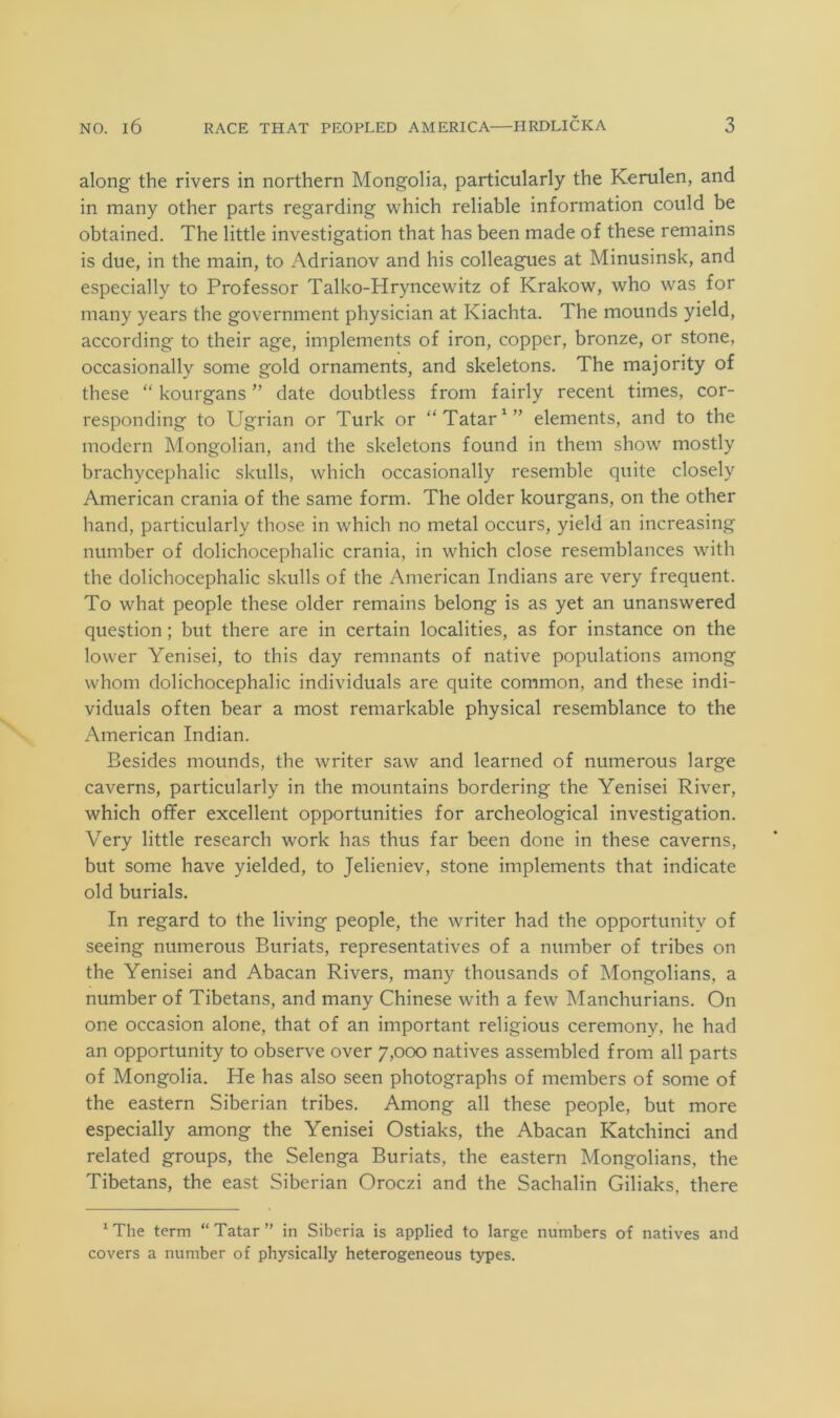 along the rivers in northern Mongolia, particularly the Kerulen, and in many other parts regarding which reliable information could be obtained. The little investigation that has been made of these remains is due, in the main, to Adrianov and his colleagues at Minusinsk, and especially to Professor Talko-Hryncewitz of Krakow, who was for many years the government physician at Kiachta. The mounds yield, according to their age, implements of iron, copper, bronze, or stone, occasionally some gold ornaments, and skeletons. The majority of these “ kourgans ” date doubtless from fairly recent times, cor- responding to Ugrian or Turk or “ Tatar elements, and to the modern Mongolian, and the skeletons found in them show mostly brachycephalic skulls, which occasionally resemble quite closely American crania of the same form. The older kourgans, on the other hand, particularly those in which no metal occurs, yield an increasing number of dolichocephalic crania, in which close resemblances with the dolichocephalic skulls of the American Indians are very frequent. To what people these older remains belong is as yet an unanswered question; but there are in certain localities, as for instance on the lower Yenisei, to this day remnants of native populations among whom dolichocephalic individuals are quite common, and these indi- viduals often bear a most remarkable physical resemblance to the American Indian. Besides mounds, the writer saw and learned of numerous large caverns, particularly in the mountains bordering the Yenisei River, which offer excellent opportunities for archeological investigation. Very little research work has thus far been done in these caverns, but some have yielded, to Jelieniev, stone implements that indicate old burials. In regard to the living people, the writer had the opportunity of seeing numerous Buriats, representatives of a number of tribes on the Yenisei and Abacan Rivers, many thousands of Mongolians, a number of Tibetans, and many Chinese with a few Manchurians. On one occasion alone, that of an important religious ceremony, he had an opportunity to observe over 7,000 natives assembled from all parts of Mongolia. He has also seen photographs of members of some of the eastern Siberian tribes. Among all these people, but more especially among the Yenisei Ostiaks, the Abacan Katchinci and related groups, the Selenga Buriats, the eastern Mongolians, the Tibetans, the east Siberian Oroczi and the Sachalin Giliaks, there * The term “ Tatar ” in Siberia is applied to large numbers of natives and covers a number of physically heterogeneous types.