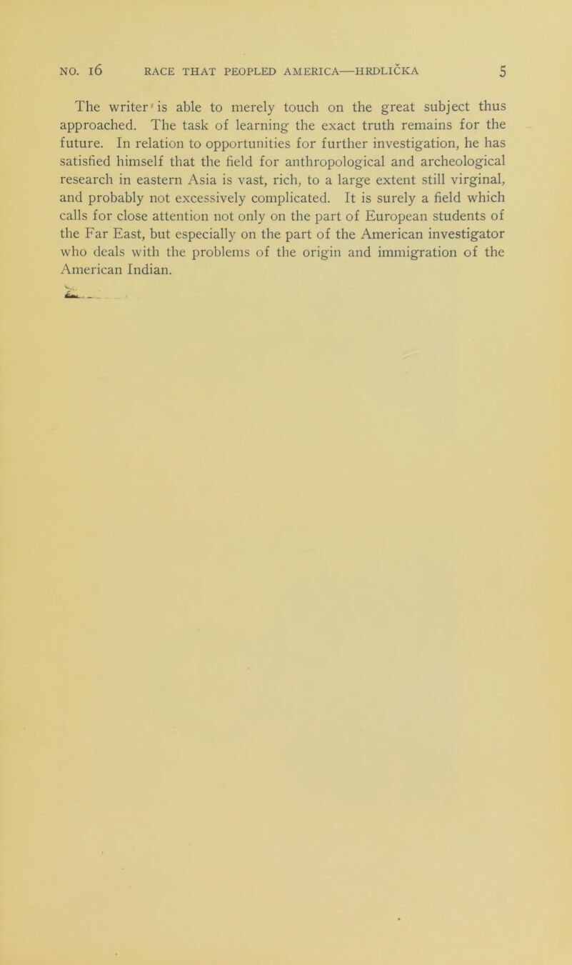 The writer'is able to merely touch on the great subject thus approached. The task of learning the exact truth remains for the future. In relation to opportunities for further investigation, he has satisfied himself that the field for anthropological and archeological research in eastern Asia is vast, rich, to a large extent still virginal, and probably not excessively complicated. It is surely a field which calls for close attention not only on the part of European students of the Far East, but especially on the part of the American investigator who deals with the problems of the origin and immigration of the American Indian.