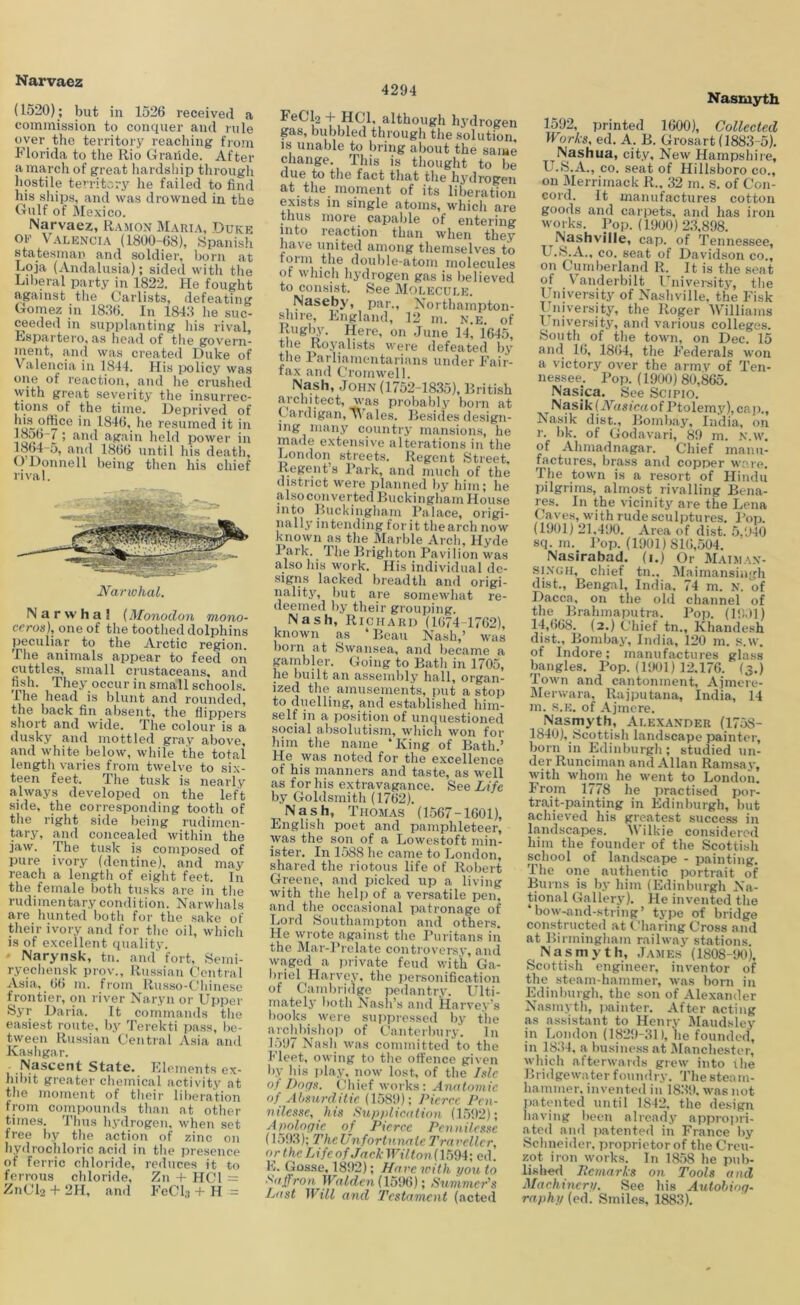 (1520); but in 1526 received a commission to conquer and rule over the territory reaching from Florida to the Rio Graiide. After a march of great hardship through hostile territory he failed to find his ships, and was drowned in the Gulf of Mexico. Narvaez, Ramon Maria, Duke OE Valencia (1800-68), Spanish statesman and soldier, born at Loja (Andalusia); sided with the Lil)eral party in 1822, He fought against the Carlists, defeating Gomez in 1836. In 1843 he suc- ceeded in supplanting liis rival, Rspartero, as head of the govern- »)ent, and was created Duke of Valencia in 1844. His policy was reaction, and he crushed with great severity the insurrec- tions of the time. Deprived of ill 1846, ho resumed it in ’ and again hold power in I864-5, and 1866 until his death, () Donnell being then his chief rival. Narwhal (Monodon mono- ccros), one of the toothed dolphins peculiar to the Arctic region. Tlie animals appear to feed on cuttles, small crustaceans, and fish. They occur in small schools. The head is blunt and rounded, the back fin absent, the flippers short and wide. The colour is a dusky and mottled gray above, and white below, while the total length varies from twelve to six- teen feet. The tusk is nearly always developed on the left side, the corresponding tooth of tlie right side being rudimen- tary, and concealed within the jaw. The tusk is composed of pure ivory (dentine), and may reach a length of eight feet. In the female both tusks ai’e in the rudimentary condition. Narwlials are hunted both for the sake of their ivory and for the oil, which is of excellent qualitv. - Narynsk, tn. and” fort, Semi- ryechensk prov., Russian Central Asia, 66 m. from Russo-Chinese frontier, on river Naryn or Upper Syr Daria. It commands tlie easiest route, by Terekti pass, be- tween Russian Central Asia and Kasligar. .Nascent State. Klements ex- hil)it greater chemical activity at tlie moment of their liberation from compounds than at other times. Thus hydrogen, when set free by the action of zinc on Iiydrochloric acid in the presence of ferric chloride, reduces it to ferrous chloride, Zn + HCl = Z11CI2 + 2H, .and Fed;) + H = 4294 FeClp -1- HCl, although hydrogen gas, bubbled through the solution, IS unable to bring about the same change. This is thouglit to be due to the fact that tlie hydrogen at the moment of its liberation exists in single atoms, which are thus more capable of entering into reaction than when they have united among themselves to toriii the double-atom molecules of which hydrogen gas is believed to consist. See Molecule. Naseby, par., Xorthainpton- shire, Lngland, 12 m. n.e. of RugRy. Here, on .June 14, 1645, Were defeated by the Farlianientarians under h'air- tax and Cromwell. Nash, .John (1752-1835), British architect, was probably born at Cardigan, p'ales. Besides design- ing iiiaiiy country mansions, he made extensive alterations in the London streets. Regent Street, Regent’s Bark, and much of the district were planned by him; he alsoconverted Buckingham House into Buckingham Palace, origi- nally intending for it the arch now known as the Marble Arch, Hyde Park. The Brighton Pavilion was also his work. His individual de- signs lacked breadth and origi- nality, but are somewhat re- deemed by their grouping. Nash, Richard (1074-1762), known as ‘ Beau Nash,’ was born at Swansea, and became a punbler. Going to Bath in 1705, he built an a.ssembly hall, organ- ized the amusements, put a stop to duelling, and established him- self in a position of unquestioned social absolutism, which won for him the name ‘King of Bath.’ He was noted for the excellence of his inanners and taste, as well as for his extravagance. See Life by Goldsmith (1762). Nash, Thom.as (1567-1601), English poet and pamphleteer, was the son of a Lowestoft min- ister. In 1.588 he came to Jmndon, shared the riotous life of Robert Greene, and picked up a living with the help of a versatile pen, and the occasional patronage of I.iord Southampton and others. He wrote against tlie I’uritans in the Mar-Prelate controversy, and waged a jirivate feud with Ga- Harvey, the personification of Cambridge pedantry. Ulti- mately both Nasii’s and Harvey’s liooks were suppressed by the archliisliop of C’antcrliury. In 1597 Nasli was coniinitted to the Fleet, owing to the offence given by his iil.ay, now lost, of the ide of J)ogx. Cliief works: Anotomic of Ahmrditie. (1589); Pierce Pen- nilesxe, his Sup/diention (1592); Afjologie of Pierce Pennilesse (15i)3); The Unfortunate Trarcllcr, orthe TAfcnfJackWilton{\mA\ ed. K. Gosse. 1892); Hare with you to Saffron IFu^d.fn (1596); Summer's Last Will and Testament (acted Nasmyth 1592, printed 1600), Collected Works, ed, A. B. Grosart (1883-5), Nashua, city. New Hampshire, U.S.A., CO. seat of Hillsboro co., on Merrimack R., 32 m, s. of Con- cord. It manufactures cotton goods and carpets, and has iron works. Pop. (1900)23,898. Nashville, cap. of Tennessee, U.S.A., co. seat of Davidson co., on Cumlierland R. It is the seat of Vanderbilt University, the University of Nashville, the Fisk University, the Roger Williams I niversity, and various colleges. .South of the town, on Dec. 15 and 16, 1864, the Federals won a victory over the army of Ten- nessee. Poj). (1900) 80,865. Nasjea. See Scipio. Nasik (Wusi'crt of Ptolemy), caji., Nasik dist., Bomli.ay, India, on r. bk. of Godavari, 89 m. N.w. of Ahmadnagar. Chief manu- factures, brass and copper ware. Tlie town is a resort of Hindu pilgrims, almost rivalling Bena- res. In the vicinity are the Lena Cave.s, with rude sculptures. J’op. (1901) 21,490. Area of dist. 5,940 sq. ni. Pop. (1901) 810,504. Nasirabad. (i.) Or Maiman- si.VGH, chief tn., Maimansingh dist., Bengal, India, 74 m, N. of Dacca, on the old channel of the_ Brahmaputra, Pop. (19,11) 14,668. (2.) Chief tn., Khandesh dist., Bombay, India, 120 m. s.w. of Indore; manufactures glass bangles. Pop. (1901) 12,176. (3.) Town and cantonment, Ajmere- Merwara, Rajputana, India, 14 m. s.E. of Ajmere. Nasmyth, Alexander (1758- 1840), Scottish landscape painter, born in Edinburgh ; studied un- der Runciman and Allan Ramsa v, with whom he went to London. From 1778 he practised por- trait-painting in Edinburgh, but achieved his greatest succeiss in landscapes. Wilkie considered him the founder of the Scottish school of landscape - painting. The one authentic portrait of Burns is by him (Edinburgh Na- tional Gallery). He invented the bow-and-string’ type of bridge constructed at Charing Cross and at Birmingham railway stations. Nasmyth, James (1808-90), Scottish engineer, inventor of the steam-hammer, was born in Edinburgh, the sou of Alexander Nasmyth, iwinter. After acting as assistant to Henry Jlaudsley in Jjondon (1829-31), he founded, in 1834, a business at Manchester, which afterwarils grew into ihe Bridgewater foundry. 'I’he steani- hainmer. invented in 1839. was not jiatentcd until 1842. the design having been already approiiri- ated and patented in France by Schneider, proprietor of the Creu- zot iron works. In 1858 he pub- BsIkkI itemarks on Tools and Machinery. See his Autobiog- raphy (ed. Smiles, 1883).