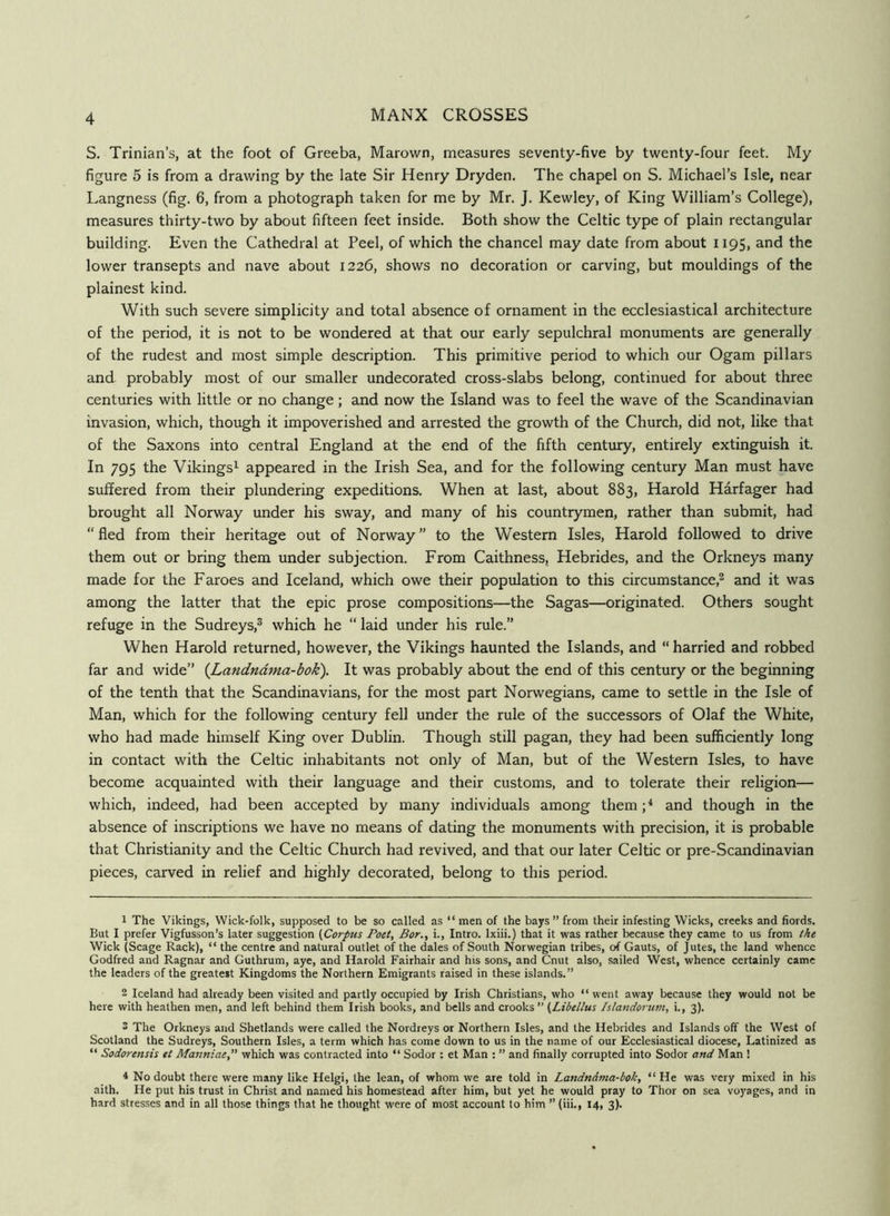 4 S. Trinian’s, at the foot of Greeba, Marown, measures seventy-five by twenty-four feet. My figure 5 is from a drawing by the late Sir Henry Dryden. The chapel on S. Michael’s Isle, near Langness (fig. 6, from a photograph taken for me by Mr. J. Kewley, of King William’s College), measures thirty-two by about fifteen feet inside. Both show the Celtic type of plain rectangular building. Even the Cathedral at Peel, of which the chancel may date from about 1195, and the lower transepts and nave about 1226, shows no decoration or carving, but mouldings of the plainest kind. With such severe simplicity and total absence of ornament in the ecclesiastical architecture of the period, it is not to be wondered at that our early sepulchral monuments are generally of the rudest and most simple description. This primitive period to which our Ogam pillars and probably most of our smaller undecorated cross-slabs belong, continued for about three centuries with little or no change; and now the Island was to feel the wave of the Scandinavian invasion, which, though it impoverished and arrested the growth of the Church, did not, like that of the Saxons into central England at the end of the fifth century, entirely extinguish it. In 795 the Vikings^ appeared in the Irish Sea, and for the following century Man must have suffered from their plundering expeditions. When at last, about 883, Harold Harfager had brought all Norway tmder his sway, and many of his countrymen, rather than submit, had “ fled from their heritage out of Norway ” to the Western Isles, Harold followed to drive them out or bring them under subjection. From Caithness, Hebrides, and the Orkneys many made for the Faroes and Iceland, which owe their population to this circumstance,^ and it was among the latter that the epic prose compositions—the Sagas—originated. Others sought refuge in the Sudreys,® which he “ laid under his rule.” When Harold returned, however, the Vikings haunted the Islands, and “ harried and robbed far and wide” [Landndma-bok). It was probably about the end of this century or the beginning of the tenth that the Scandinavians, for the most part Norwegians, came to settle in the Isle of Man, which for the following century fell under the rule of the successors of Olaf the White, who had made himself King over Dublin. Though still pagan, they had been sufficiently long in contact with the Celtic inhabitants not only of Man, but of the Western Isles, to have become acquainted with their language and their customs, and to tolerate their religion— which, indeed, had been accepted by many individuals among them; ^ and though in the absence of inscriptions we have no means of dating the monuments with precision, it is probable that Christianity and the Celtic Church had revived, and that our later Celtic or pre-Scandinavian pieces, carved in relief and highly decorated, belong to this period. 1 The Vikings, Wick-folk, supposed to be so called as “men of the bays ” from their infesting Wicks, creeks and fiords. But I prefer Vigfusson’s later suggestion {Corpus Poet, Bor,, i., Intro. Ixiii.) that it was rather because they came to us from the Wick (Scage Rack), “ the centre and natural outlet of the dales of South Norwegian tribes, of Gauts, of Jutes, the land whence Godfred and Ragnar and Guthrum, aye, and Harold Fairhair and his sons, and Cnut also, sailed West, whence certainly came the leaders of the greatest Kingdoms the Northern Emigrants raised in these islands.” 2 Iceland had already been visited and partly occupied by Irish Christians, who “ went away because they would not be here with heathen men, and left behind them Irish books, and bells and crooks ” (Libellus Islandoruin, i., 3). 3 The Orkneys and Shetlands were called the Nordreys or Northern Isles, and the Hebrides and Islands off the West of Scotland the Sudreys, Southern Isles, a term which has come down to us in the name of our Ecclesiastical diocese. Latinized as “ Sodorensis it Manniae, which was contracted into “ Sodor : et Man : ” and finally corrupted into Sodor and Man ! 4 No doubt there were many like Helgi, the lean, of whom we are told in Landndma-bok, “ He was very mixed in his aith. He put his trust in Christ and named his homestead after him, but yet he would pray to Thor on sea voyages, and in