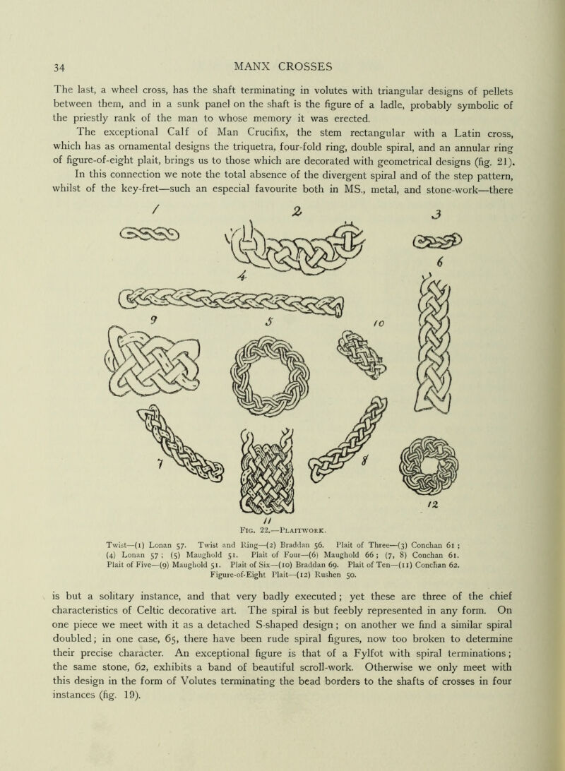 The last, a wheel cross, has the shaft terminating in volutes with triangular designs of pellets between them, and in a sunk panel on the shaft is the figure of a ladle, probably symbolic of the priestly rank of the man to whose memory it was erected. The exceptional Calf of Man Crucifix, the stem rectangular with a Latin cross, which has as ornamental designs the triquetra, four-fold ring, double spiral, and an annular ring of figure-of-eight plait, brings us to those which are decorated with geometrical designs (fig. 21). In this connection we note the total absence of the divergent spiral and of the step pattern, whilst of the key-fret—such an especial favourite both in MS., metal, and stone-work—there // Fig. 22.—Flaitwork. Twist—(i) Lonan 57. Twist and Ring—(2) Braddan 56. Plait of Three—{3) Conchan 61 ; (4) Lonan 57; (5) Maughold 51. Plait of Four—(6) Maughold 66; (7, 8) Conchan 61. Plait of Five—(9) Maughold 51. Plait of Six—(10) Braddan 69. Plait of Ten—(ii) Conchan 62. Figure-of-Eight Plait—(12) Rushen 50. is but a solitary instance, and that very badly executed; yet these are three of the chief characteristics of Celtic decorative art. The spiral is but feebly represented in any form. On one piece we meet with it as a detached S-shaped design; on another we find a similar spiral doubled; in one case, 65, there have been rude spiral figures, now too broken to determine their precise character. An exceptional figure is that of a Fylfot with spiral terminations; the same stone, 62, exhibits a band of beautiful scroll-work. Otherwise we only meet with this design in the form of Volutes terminating the bead borders to the shafts of crosses in four instances (fig. 19).