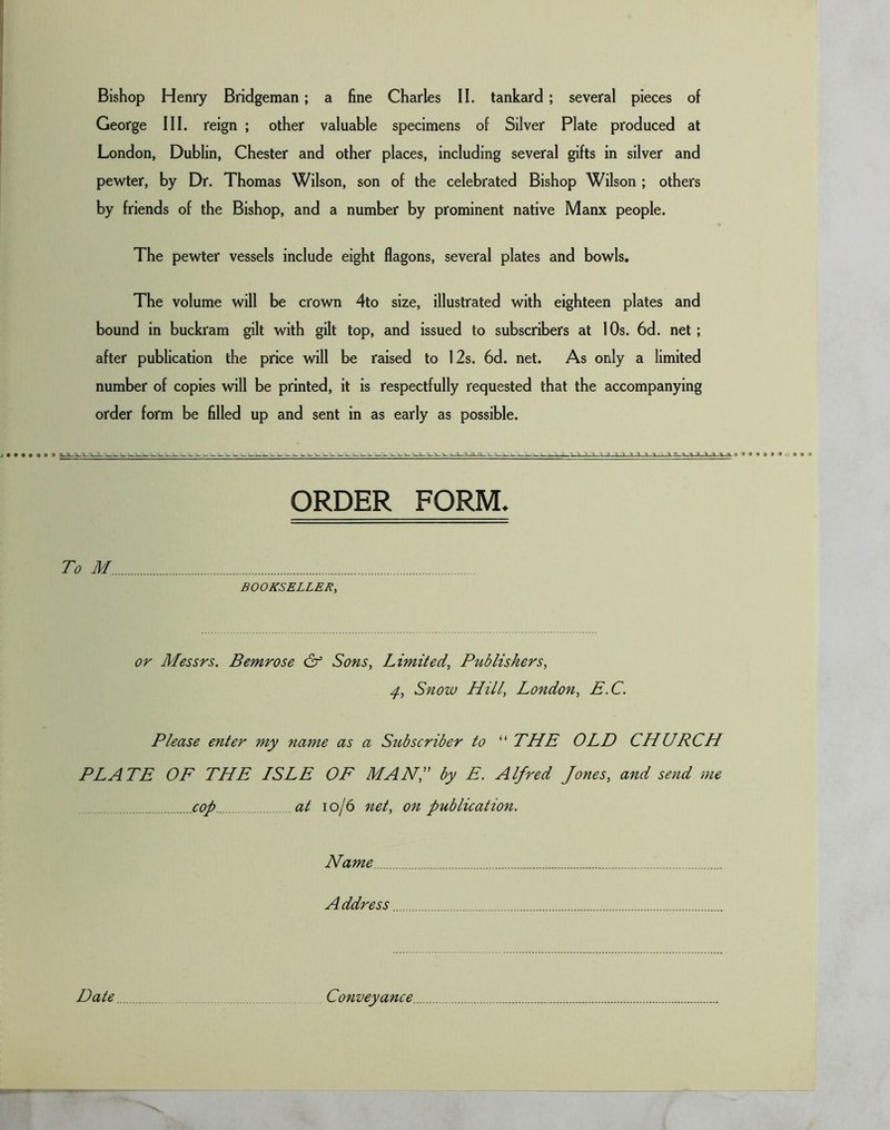 George III. reign ; other valuable specimens of Silver Plate produced at London, Dublin, Chester and other places, including several gifts in silver and pewter, by Dr. Thomas Wilson, son of the celebrated Bishop Wilson ; others by friends of the Bishop, and a number by prominent native Manx people. The pewter vessels include eight flagons, several plates and bowls. The volume will be crown 4to size, illustrated with eighteen plates and bound in buckram gilt with gilt top, and issued to subscribers at I Os. 6d. net; after publication the price will be raised to 12s. 6d. net. As only a limited number of copies will be printed, it is respectfully requested that the accompanying order form be filled up and sent in as early as possible. To M ORDER FORM. BOOKSELLER, or Messrs. Bemrose & Sons, Limited, Publishers, Snow Hill, London, E.C. Please enter my name as a Subscriber to “ THE OLD CHURCH PLATE OF THE ISLE OF MAN,” by E. Alfred Jones, and send me cop at I o/6 net, on publication. Name Address Date Conveyance.