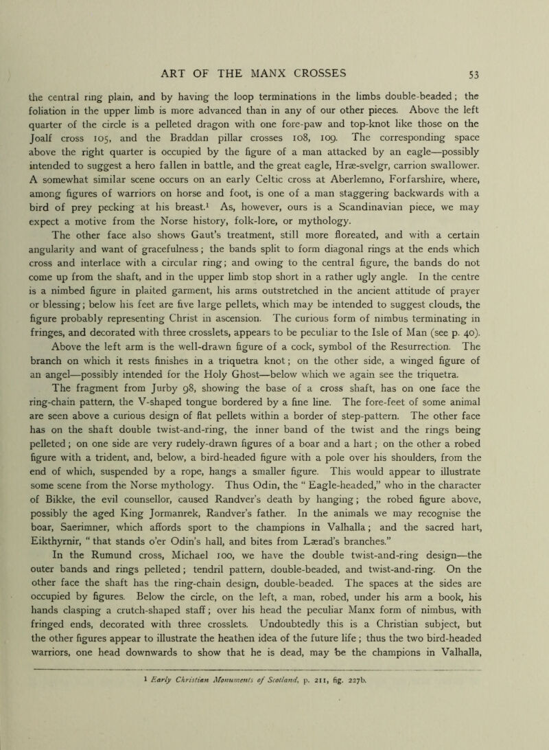the central ring plain, and by having the loop terminations in the limbs double-beaded; the foliation in the upper limb is more advanced than in any of our other pieces. Above the left quarter of the circle is a pelleted dragon with one fore-paw and top-knot like those on the Joalf cross 105, and the Braddan pillar crosses 108, 109. The corresponding space above the right quarter is occupied by the figure of a man attacked by an eagle—possibly intended to suggest a hero fallen in battle, and the great eagle, Hrae-svelgr, carrion swallower. A somewhat similar scene occurs on an early Celtic cross at Aberlemno, Forfarshire, where, among figures of warriors on horse and foot, is one of a man staggering backwards with a bird of prey pecking at his breast.^ As, however, ours is a Scandinavian piece, we may expect a motive from the Norse history, folk-lore, or mythology. The other face also shows Gaut’s treatment, still more floreated, and with a certain angularity and want of gracefulness; the bands split to form diagonal rings at the ends which cross and interlace with a circular ring; and owing to the central figure, the bands do not come up from the shaft, and in the upper limb stop short in a rather ugly angle. In the centre is a nimbed figure in plaited garment, his arms outstretched in the ancient attitude of prayer or blessing; below his feet are five large pellets, which may be intended to suggest clouds, the figure probably representing Christ in ascension. The curious form of nimbus terminating in fringes, and decorated with three crosslets, appears to be peculiar to the Isle of Man (see p. 40). Above the left arm is the well-drawn figure of a cock, symbol of the Resurrection. The branch on which it rests finishes in a triquetra knot; on the other side, a winged figure of an angel—possibly intended for the Holy Ghost—below which we again see the triquetra. The fragment from Jurby 98, showing the base of a cross shaft, has on one face the ring-chain pattern, the V-shaped tongue bordered by a fine line. The fore-feet of some animal are seen above a curious design of flat pellets within a border of step-pattern. The other face has on the shaft double twist-and-ring, the inner band of the twist and the rings being pelleted; on one side are very rudely-drawn figures of a boar and a hart; on the other a robed figure with a trident, and, below, a bird-headed figure with a pole over his shoulders, from the end of which, suspended by a rope, hangs a smaller figure. This would appear to illustrate some scene from the Norse mythology. Thus Odin, the “ Eagle-headed,” who in the character of Bikke, the evil counsellor, caused Randver’s death by hanging; the robed figure above, possibly the aged King Jormanrek, Randver’s father. In the animals we may recognise the boar, Saerimner, which affords sport to the champions in Valhalla; and the sacred hart, Eikthyrnir, “ that steinds o’er Odin’s hall, and bites from Lasrad’s branches.” In the Rumund cross, Michael 100, we have the double twist-and-ring design—the outer bands and rings pelleted; tendril pattern, double-beaded, and twist-and-ring. On the other face the shaft has the ring-chain design, double-beaded. The spaces at the sides are occupied by figures. Below the circle, on the left, a man, robed, under his arm a book, his hands clasping a crutch-shaped staff; over his head the peculiar Manx form of nimbus, with fringed ends, decorated with three crosslets. Undoubtedly this is a Christian subject, but the other figures appear to illustrate the heathen idea of the future life ; thus the two bird-headed warriors, one head downwards to show that he is dead, may be the champions in Valhalla, 1 Early Christian Monuments of Scotland, p. 211, fig. 227b.