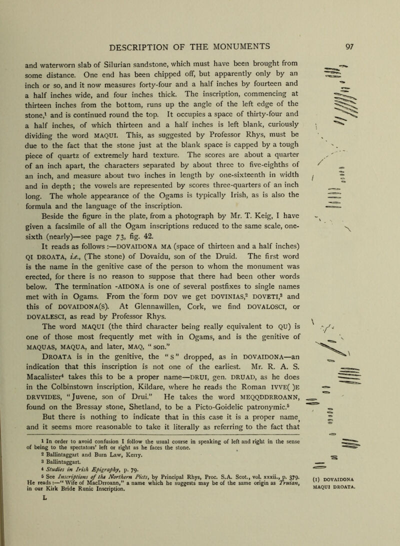and waterworn slab of Silurian sandstone, which must have been brought from some distance. One end has been chipped off, but apparently only by an inch or so, and it now measures forty-four and a half inches by fourteen and a half inches wide, and four inches thick. The inscription, commencing at thirteen inches from the bottom, runs up the angle of the left edge of the stone,^ and is continued round the top. It occupies a space of thirty-four and a half inches, of which thirteen and a half inches is left blank, curiously dividing the word MAQUI. This, as suggested by Professor Rhys, must be due to the fact that the stone just at the blank space is capped by a tough piece of quartz of extremely hard texture. The scores are about a quarter of an inch apart, the characters separated by about three to five-eighths of an inch, and measure about two inches in length by one-sixteenth in width and in depth; the vowels are represented by scores three-quarters of an inch long. The whole appearance of the Ogams is typically Irish, as is also the formula and the language of the inscription. Beside the figure in the plate, from a photograph by Mr. T. Keig, I have given a facsimile of all the Ogam inscriptions reduced to the same scale, one- sixth (nearly)—see page 73, fig. 42. It reads as follows :—DOVAIDONA MA (space of thirteen and a half inches) QI DROATA, i.e.y (The stone) of Dovaidu, son of the Druid. The first word is the name in the genitive case of the person to whom the monument was erected, for there is no reason to suppose that there had been other words below. The termination -AIDONA is one of several postfixes to single names met with in Ogams. From the form DOV we get DOVINIAS,^ DOVETI,^ and this of dovaidona(s). At Glennawillen, Cork, we find dovalosci, or DOVALESCI, as read by Professor Rhys. The word MAQUI (the third character being really equivalent to QU) is one of those most frequently met with in Ogams, and is the genitive of MAQUAS, MAQUA, and later, MAQ, “ son.” Droata is in the genitive, the “ S ” dropped, as in DOVAIDONA—an indication that this inscription is not one of the earliest. Mr. R. A. S. Macalister* takes this to be a proper name—DRUI, gen. DRUAD, as he does in the Colbinstown inscription, Kildare, where he reads the Roman IVVE( )e DRVVIDES, “Juvene, son of Drui.” He takes the word MEQQDDRROANN, found on the Bressay stone, Shetland, to be a Picto-Goidelic patronymic.® But there is nothing to indicate that in this case it is a proper name^ and it seems more reasonable to take it literally as referring to the fact that I \ \ 1 In order to avoid confusion I follow the usual course in speaking of left and right in the sense of being to the spectators’ left or right as he faces the stone. 2 Ballintaggart and Burn Law, Kerry. 3 Ballintaggart. 4 Studies in Irish Epigraphy, p. 79. 6 See Inscriptions of tht Northern Piets, by Principal Rhys, Proc. S.A. Scot., vol. xxxii., p. 379. He reads :—“ Wife of MacDrroann,” a name which he suggests may be of the same origin as Truian, in our Kirk Bride Runic Inscription. L (l) DOVAIDONA MAQUI DROATA. 00 Ml (I