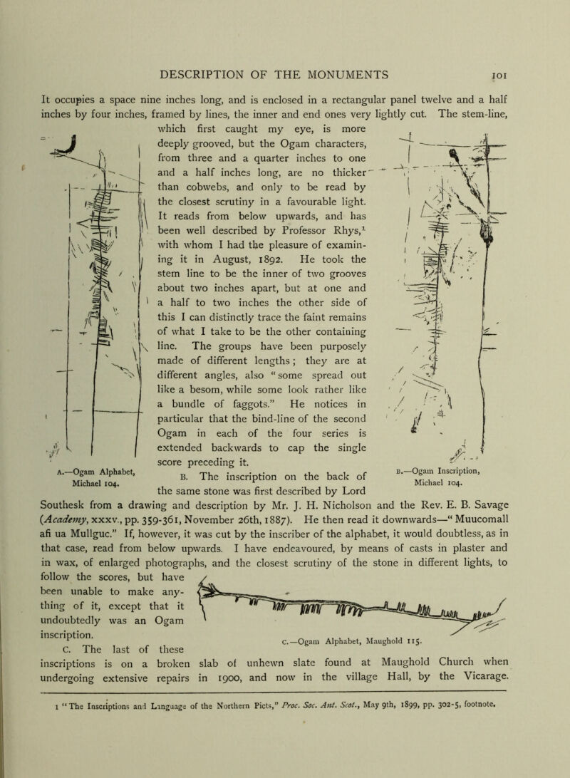 It occupies a space nine inches long, and is enclosed in a rectangular panel twelve and a half inches by four inches, framed by lines, the inner and end ones very lightly cut. The stem-line, which first caught my eye, is more deeply grooved, but the Ogam characters, from three and a quarter inches to one and a half inches long, are no thicker' than cobwebs, and only to be read by the closest scrutiny in a favourable light. It reads from below upwards, and has been well described by Professor Rhys,^ with whom I had the pleasure of examin- ing it in August, 1892. He took the stem line to be the inner of two grooves about two inches apart, but at one and a half to two inches the other side of this I can distinctly trace the faint remains of what I take to be the other containing line. The groups have been purposely made of different lengths; they are at different angles, also “ some spread out like a besom, while some look rather like a bundle of faggots.” He notices in particular that the bind-line of the second Ogam in each of the four series is extended backwards to cap the single score preceding it. B. The inscription on the back of the same stone was first described by Lord Southesk from a drawing and description by Mr. J. H. Nicholson and the Rev. E. B. Savage {^Academy, xxxv., pp. 359-361, November 26th, 1887). He then read it downwards—“ Muucomall afi ua Mullguc.” If, however, it was cut by the inscriber of the alphabet, it would doubtless, as in that case, read from below upwards. I have endeavoured, by means of casts in plaster and in wax, of enlarged photographs, and the closest scrutiny of the stone in different lights, to follow the scores, but have been unable to make any- thing of it, except that it undoubtedly was an Ogam inscription. C. The last of these inscriptions is on a broken slab of unhewn slate found undergoing extensive repairs in 1900, and now in the A.—Ogam Alphabet, Michael 104. B.—Ogam Inscription, Michael 104. at village Maughold Hall, by Church when the Vicarage.