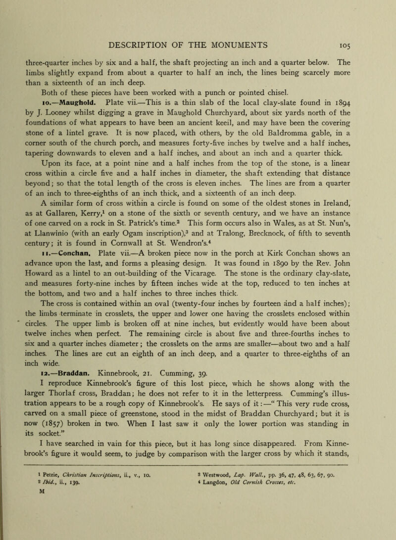 three-quarter inches by six and a half, the shaft projecting an inch and a quarter below. The limbs slightly expand from about a quarter to half an inch, the lines being scarcely more than a sixteenth of an inch deep. Both of these pieces have been worked with a punch or pointed chisel. 10. —Maughold. Plate vii.—This is a thin slab of the local clay-slate found in 1894 by J. Looney whilst digging a grave in Maughold Churchyard, about six yards north of the foundations of what appears to have been an ancient keeil, and may have been the covering stone of a lintel grave. It is now placed, with others, by the old Baldromma gable, in a corner south of the church porch, and measures forty-five inches by twelve and a half inches, tapering downwards to eleven and a half inches, and about an inch and a quarter thick. Upon its face, at a point nine and a half inches from the top of the stone, is a linear cross within a circle five and a half inches in diameter, the shaft extending that distance beyond; so that the total length of the cross is eleven inches. The lines are from a quarter of an inch to three-eighths of an inch thick, and a sixteenth of an inch deep. A similar form of cross within a circle is found on some of the oldest stones in Ireland, as at Gallaren, Kerry,^ on a stone of the sixth or seventh century, and we have an instance of one carved on a rock in St. Patrick’s time.^ This form occurs also in Wales, as at St. Nun’s, at Llanwinio (with an early Ogam inscription),^ and at Tralong, Brecknock, of fifth to seventh century; it is found in Cornwall at St. Wendron’s.^ 11. —Conchan. Plate vii.—A broken piece now in the porch at Kirk Conchan shows an advance upon the last, and forms a pleasing design. It was found in 1890 by the Rev. John Howard as a lintel to an out-building of the Vicarage. The stone is the ordinary clay-slate, and measures forty-nine inches by fifteen inches wide at the top, reduced to ten inches at the bottom, and two and a half inches to three inches thick. The cross is contained within an oval (twenty-four inches by fourteen and a half inches); the limbs terminate in crosslets, the upper and lower one having the crosslets enclosed within circles. The upper limb is broken off at nine inches, but evidently would have been about twelve inches when perfect. The remaining circle is about five and three-fourths inches to six and a quarter inches diameter; the crosslets on the arms are smaller—about two and a half inches. The lines are cut an eighth of an inch deep, and a quarter to three-eighths of an inch wide. 12. —Braddan. Kinnebrook, 21. Gumming, 39. I reproduce Kinnebrook’s figure of this lost piece, which he shows along with the larger Thorlaf cross, Braddan; he does not refer to it in the letterpress. Cumming’s illus- tration appears to be a rough copy of Kinnebrook's. He says of it:—“This very rude cross, carved on a small piece of greenstone, stood in the midst of Braddan Churchyard; but it is now (1857) broken in two. When I last saw it only the lower portion was standing in its socket.” I have searched in vain for this piece, but it has long since disappeared. From Kinne- brook’s figure it would seem, to judge by comparison with the larger cross by which it stands. 1 Petrie, Christian Inscriptioms, ii., v., lo. 2 Ibid.t ii., 139. M 3 Westwood, Lap. Wall., pp. 36, 47, 48, 63, 67, go. 4 Langdon, Old Cornish Crosses, etc.