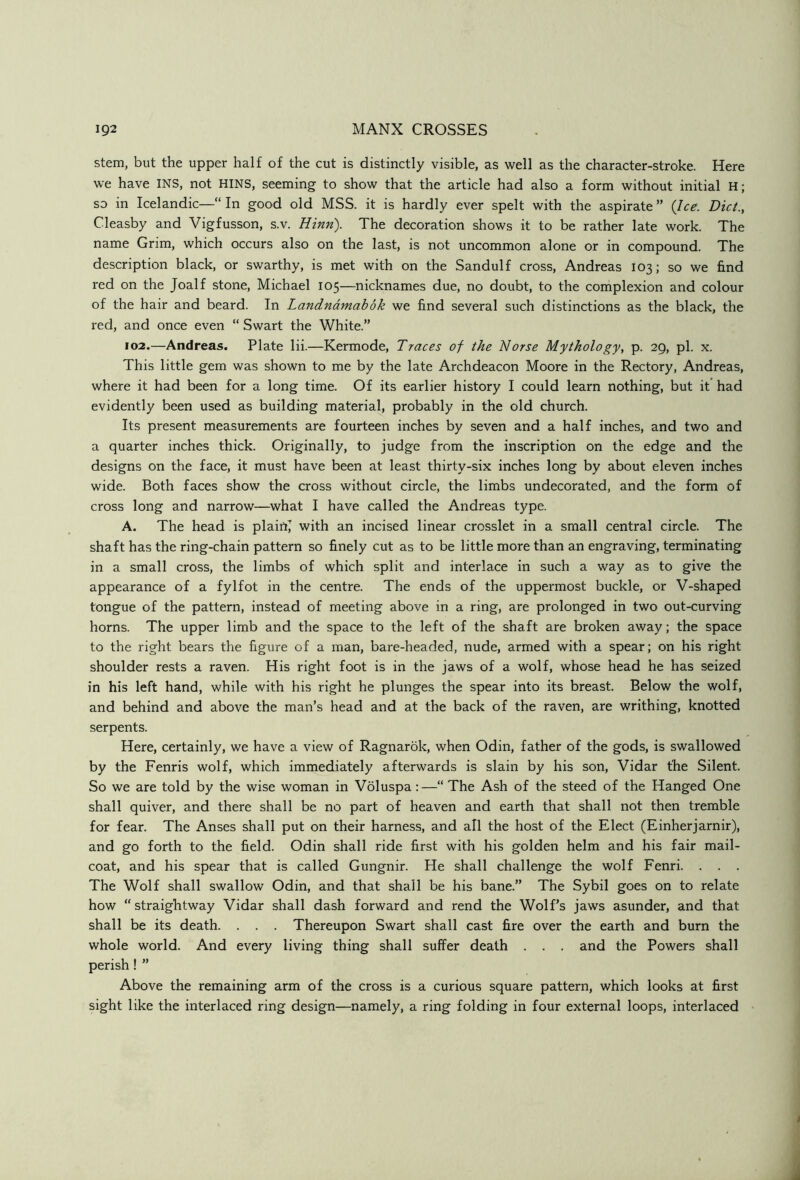 stem, but the upper half of the cut is distinctly visible, as well as the character-stroke. Here we have INS, not HINS, seeming to show that the article had also a form without initial H; so in Icelandic—“ In good old MSS. it is hardly ever spelt with the aspirate ” {Ice. Diet., Cleasby and Vigfusson, s.v. Hinn). The decoration shows it to be rather late work. The name Grim, which occurs also on the last, is not uncommon alone or in compound. The description black, or swarthy, is met with on the Sandulf cross, Andreas 103; so we find red on the Joalf stone, Michael 105—nicknames due, no doubt, to the complexion and colour of the hair and beard. In Landndmabok we find several such distinctions as the black, the red, and once even “ Swart the White.” 102.—Andreas. Plate lii.—Kermode, Traces of the Norse Mythology, p. 29, pi. x. This little gem was shown to me by the late Archdeacon Moore in the Rectory, Andreas, where it had been for a long time. Of its earlier history I could learn nothing, but it had evidently been used as building material, probably in the old church. Its present measurements are fourteen inches by seven and a half inches, and two and a quarter inches thick. Originally, to judge from the inscription on the edge and the designs on the face, it must have been at least thirty-six inches long by about eleven inches wide. Both faces show the cross without circle, the limbs undecorated, and the form of cross long and narrow—what I have called the Andreas type. A. The head is plairtj with an incised linear crosslet in a small central circle. The shaft has the ring-chain pattern so finely cut as to be little more than an engraving, terminating in a small cross, the limbs of which split and interlace in such a way as to give the appearance of a fylfot in the centre. The ends of the uppermost buckle, or V-shaped tongue of the pattern, instead of meeting above in a ring, are prolonged in two out-curving horns. The upper limb and the space to the left of the shaft are broken away; the space to the right bears the figure of a man, bare-headed, nude, armed with a spear; on his right shoulder rests a raven. His right foot is in the jaws of a wolf, whose head he has seized in his left hand, while with his right he plunges the spear into its breast. Below the wolf, and behind and above the man’s head and at the back of the raven, are writhing, knotted serpents. Here, certainly, we have a view of Ragnarbk, when Odin, father of the gods, is swallowed by the Fenris wolf, which immediately afterwards is slain by his son, Vidar the Silent. So we are told by the wise woman in Voluspa:—“ The Ash of the steed of the Hanged One shall quiver, and there shall be no part of heaven and earth that shall not then tremble for fear. The Anses shall put on their harness, and all the host of the Elect (Einherjarnir), and go forth to the field. Odin shall ride first with his golden helm and his fair mail- coat, and his spear that is called Gungnir. He shall challenge the wolf Fenri. . . . The Wolf shall swallow Odin, and that shall be his bane.” The Sybil goes on to relate how “ straightway Vidar shall dash forward and rend the Wolf’s jaws asunder, and that shall be its death. . . . Thereupon Swart shall cast fire over the earth and burn the whole world. And every living thing shall suffer death . . . and the Powers shall perish! ” Above the remaining arm of the cross is a curious square pattern, which looks at first sight like the interlaced ring design—namely, a ring folding in four external loops, interlaced