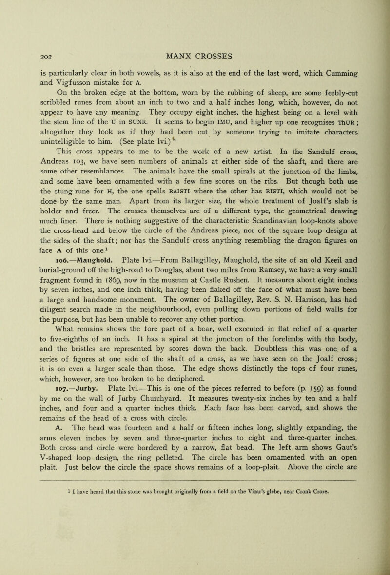 is particularly clear in both vowels, as it is also at the end of the last word, which Gumming and Vigfusson mistake for A. On the broken edge at the bottom, worn by the rubbing of sheep, are some feebly-cut scribbled runes from about an inch to two and a half inches long, which, however, do not appear to have any meaning. They occupy eight inches, the highest being on a level with the stem line of the U in SUNR. It seems to begin IMU, and higher up one recognises ThUR; altogether they look as if they had been cut by someone trying to imitate characters unintelligible to him. (See plate Ivi.)' This cross appears to me to be the work of a new artist. In the Sandulf cross, Andreas 103, we have seen numbers of animals at either side of the shaft, and there are some other resemblances. The animals have the small spirals at the junction of the limbs, and some have been ornamented with a few fine scores on the ribs. But though both use the stung-rune for H, the one spells RAISTI where the other has RISTI, which would not be done by the same man. Apart from its larger size, the whole treatment of Joalf’s slab is bolder and freer. The crosses themselves are of a different type, the geometrical drawing much finer. There is nothing suggestive of the characteristic Scandinavian loop-knots above the cross-head and below the circle of the Andreas piece, nor of the square loop design at the sides of the shaft; nor has the Sandulf cross anything resembling the dragon figures on face A of this one.^ 106. —Maughold. Plate Ivi.—From Ballagilley, Maughold, the site of an old Keeil and burial-ground off the high-road to Douglas, about two miles from Ramsey, we have a very small fragment found in 1869, now in the museum at Castle Rushen. It measures about eight inches by seven inches, and one inch thick, having been flaked off the face of what must have been a large and handsome monument. The owner of Ballagilley, Rev. S. N. Harrison, has had diligent search made in the neighbourhood, even pulling down portions of field walls for the purpose, but has been unable to recover any other portion. What remains shows the fore part of a boar, well executed in flat relief of a quarter to five-eighths of an inch. It has a spiral at the junction of the forelimbs with the body, and the bristles are represented by scores down the back. Doubtless this was one of a series of figures at one side of the shaft of a cross, as we have seen on the Joalf cross; it is on even a larger scale than those. The edge shows distinctly the tops of four runes, which, however, are too broken to be deciphered. 107. —Jurby. Plate Ivi.—This is one of the pieces referred to before (p. 159) as found by me on the wall of Jurby Churchyard. It measures twenty-six inches by ten and a half inches, and four and a quarter inches thick. Each face has been carved, and shows the remains of the head of a cross with circle. A. The head was fourteen and a half or fifteen inches long, slightly expanding, the arms eleven inches by seven and three-quarter inches to eight and three-quarter inches. Both cross and circle were bordered by a narrow, flat bead. The left arm shows Gaut’s V-shaped loop design, the ring pelleted. The circle has been ornamented with an open plait. Just below the circle the space shows remains of a loop-plait. Above the circle are 1 I have heard that this stone was brought originally from a field on the Vicar’s glebe, near Cronk Crore.