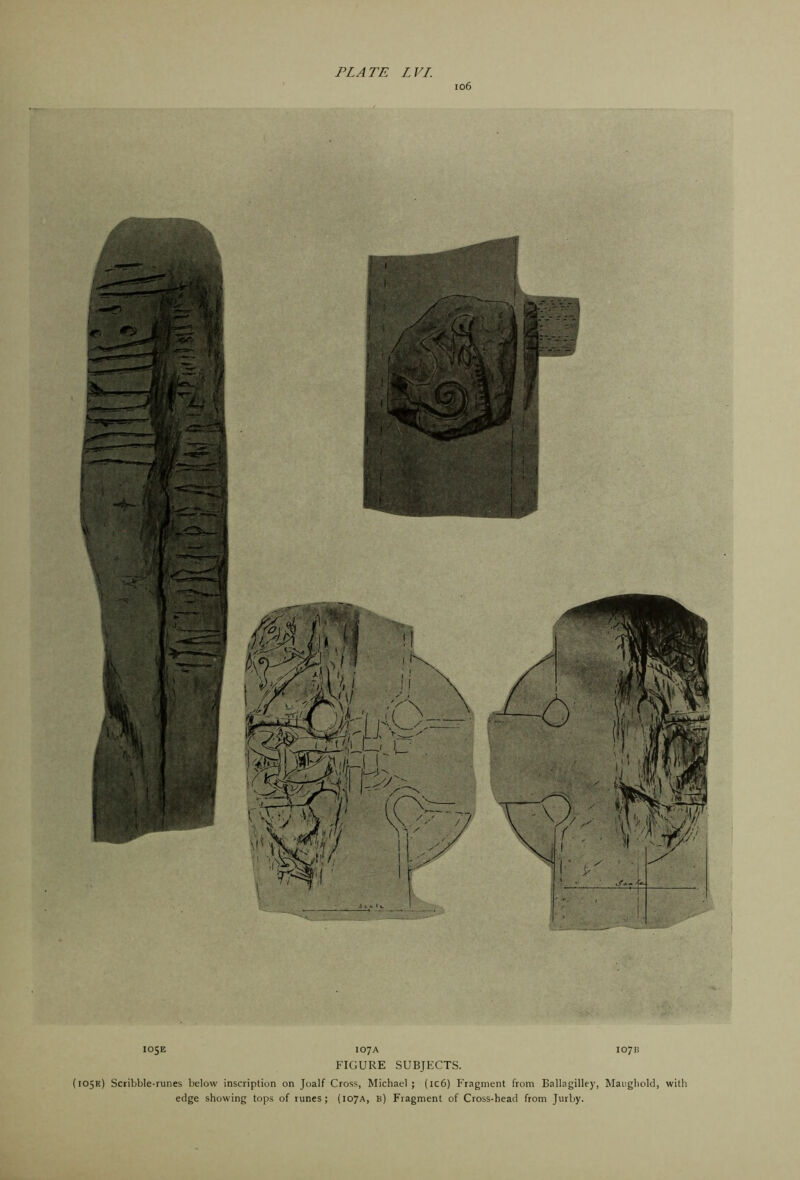 io6 loSE 107A 1071? FIGURE SUBJECTS. {105K) Scribble-runes below inscription on Joalf Cross, Michael; (ic6) Fragment from Ballagilley, Maiigliold, with edge showing tops of runes; (107A, b) Fragment of Cross-head from Jurby.