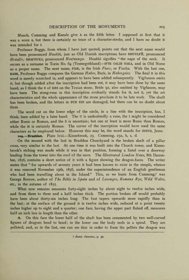 Munch, Gumming and Kneale give A as the fifth letter. I supposed at first that it was a worn A, but there is certainly no trace of a character-stroke, and I have no doubt it was intended for I. Professor Bugge, from whom I have just quoted, points out that the next name would have been pronounced Hnakki, just as Old Danish inscriptions have RHUULFR, pronounced Hroulfr; RHAFNUKA, pronounced Hrafnunga. Hnakki signifies “ the nape of the neck. It occurs as a surname in Torin No. 64 (Vestergothland)—IFTR OALIB NAKA, and in Old Norse as a proper name. The next name, FIAK, is the Irish Fiacc, or Fiacha. With the last one, HABR, Professor Bugge compares the German Haber, Buck, in Habergeiss. The final R in this word is merely scratched in, and appears to have been added subsequently. Vigfusson omits it, but though added after the inscription had been cut, it may have been done by the same hand, as I think the S of KRS on the Truian stone. Bride 92, also omitted by Vigfusson, may have been. The stung-rune in this inscription evidently stands for H, not E, yet the art characteristics and the whole appearance of the stone proclaim it to be late work. The shaft has been broken, and the letters in SUN SIN are damaged, but there can be no doubt about them. The word cut on the lower edge of the circle, in a line with the inscription, has, I think, been added by a later hand. The U is undoubtedly a rune, the I might be considered either Runic or Roman, and the S is uncertain; but one at least is more Runic than Roman, while the H is certainly Roman. The carver of the inscription would have used the same characters as he employed below. However this may be, the word stands for IHSUS, Jesus. 109.—Braddan. Plate Iviii.—Kinnebrook, 23. Gumming, 23a, b, c, d. On the mound with the last in Braddan Ghurchyard is the broken shaft of a pillar cross, very similar to the last. At one time it was built into the Ghurch tower, and Kinne- brook’s etching was made while it was in that position, forming a lintel over a doorway leading from the tower into the roof of the nave. The Illustrated London News, 8th Decem- ber, 1856, contains a short notice of it with a figure showing the dragon-faces. The writer states that “ for upwards of seventy years it had been known to exist in the steeple, whence it was removed November 19th, 1856, under the superintendence of an English gentleman who had been travelling about in the Island.” This, as we learn from Gumming,^ was George Borrow, author of The Bible in Spain and of Lavengro, Romany Rye, Wild Wales, etc., in the autumn of 1855. What now remains measures forty-eight inches by about eight to twelve inches wide, and from three to three and a half inches thick. The portion broken off would probably have been about thirty-six inches long. The fust tapers upwards more rapidly than in the last; at the surface of the ground it is twelve inches wide, reduced at a point twenty inches higher up to eight and a quarter; one face, having the upper part flaked off, measures half an inch less in length than the other. A. On this face the lower half of the shaft has been ornamented by two well-carved figures of dragons head to head; in the lower one the body ends in a spiral. They are pelleted, and, as in the last, one can see that in order to form the pellets the dragon was 1 Runic Remains, p. 30.