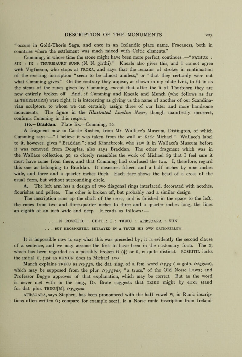 “occurs in Gold-Thoris Saga, and once in an Icelandic place name, Fracaness, both in countries where the settlement was much mixed with Celtic elements.” Cumming, in whose time the stone might have been more perfect, continues : —“ FATHUR : SIN : IN : THURBIAURN SUNR (N. N. girthi).” Kneale also gives this, and I cannot agree with Vigfusson, who stops at FROKA, and says that the remains of strokes in continuation of the existing inscription “ seem to be almost aimless,” or “ that they certainly were not what Cumming gives.” On the contrary they appear, as shown in my plate Iviii., to fit in as the stems of the runes given by Cumming, except that after the R of Thurbjorn they are now entirely broken off. And, if Cumming and Kneale and Munch (who follows as far as THURBIAURN) were right, it is interesting as giving us the name of another of our Scandina- vian sculptors, to whom we can certainly assign three of our later and more handsome monuments. The figure in the Illustrated London News, though manifestly incorrect, confirms Cumming in this respect. 110.—Braddan. Plate lix.—Cumming, 12. A fragment now in Castle Rushen, from Mr. Wallace’s Museum, Distington, of which Cumming says:—“I believe it was taken from the wall at Kirk Michael.” Wallace’s label to it, however, gives “Braddan”; and Kinnebrook, who saw it in Wallace’s Museum before it was removed from Douglas, also says Braddan. The other fragment which was in the Wallace collection, 90, so closely resembles the work of Michael 89 that I feel sure it must have come from there, and that Cumming had confused the two. I, therefore, regard this one as belonging to Braddan. It measures fifteen and a half inches by nine inches wide, and three and a quarter inches thick. Each face shows the head of a cross of the usual form, but without surrounding circle. A. The left arm has a design of two diagonal rings interlaced, decorated with notches, flourishes and pellets. The other is broken off, but probably had a similar design. The inscription runs up the shaft of the cross, and is finished in the space to the left; the runes from two and three-quarter inches to three and a quarter inches long, the lines an eighth of an inch wide and deep. It reads as follows: — . . . N ROSKITIL : UILTI : I : TRIKU : AITHSOARA : SUN . . . BUT HROSS-KETILL BETRAYED IN A TRUCE HIS OWN OATH-FELLOW. It is impossible now to say what this was preceded by; it is evidently the second clause of a sentence, and we may assume the first to have been in the customary form. The N, which has been regarded as a possibly broken H ()j:) or R, is quite distinct. ROSKITIL lacks the initial H, just as RUMUN does in Michael 100. Munch explains TRIKU as tryggu, the dat. sing, of a fern, word trygg ( = goth, triggwd), which may be supposed from the plur. tryggvar, “a truce,” of the Old Norse Laws; and Professor Bugge approves of that explanation, which may be correct. But as the word is never met with in the sing.. Dr. Brate suggests that TRIKU might by error stand for dat. plur. TRIKU[M], tryggum. AlThSOARA, says Stephen, has been pronounced with the half vowel W, in Runic inscrip- tions often written O; compare for example soerj, in a Norse runic inscription from Ireland.