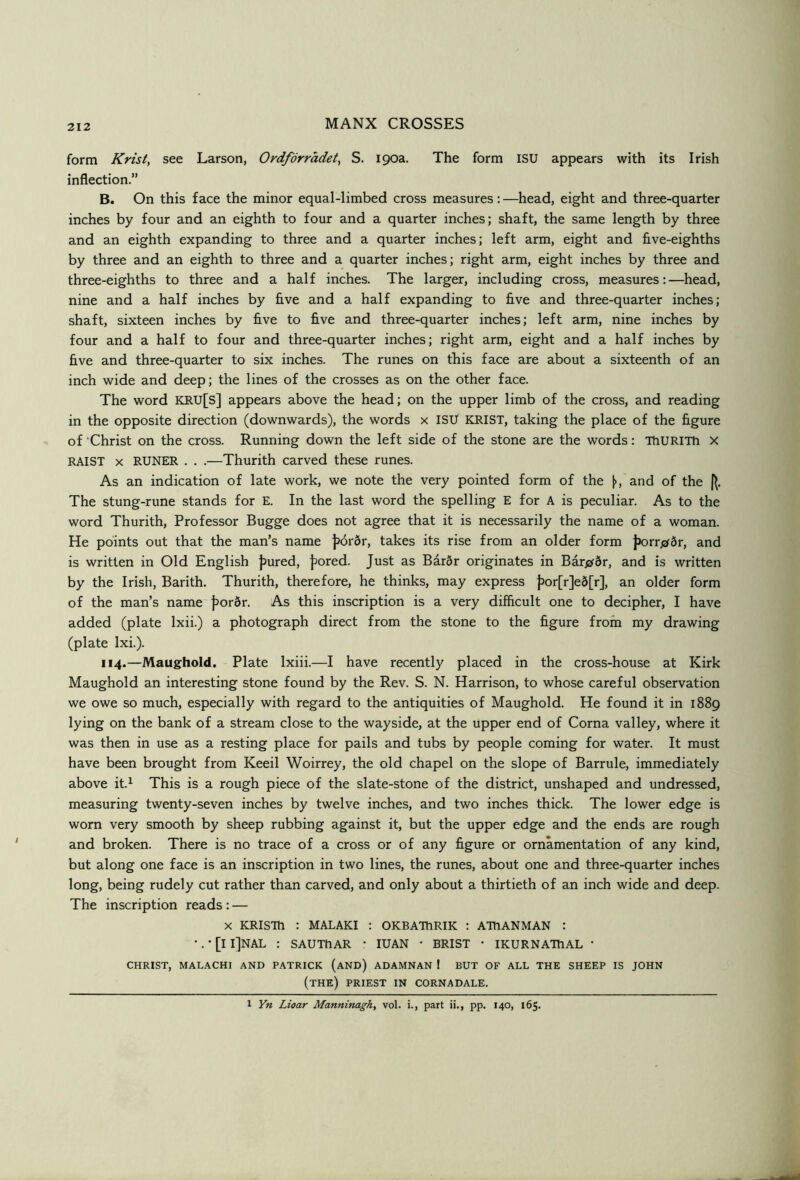 212 form Krist, see Larson, Ordforradet^ S. 190a. The form ISU appears with its Irish inflection.” B. On this face the minor equal-limbed cross measures:—head, eight and three-quarter inches by four and an eighth to four and a quarter inches; shaft, the same length by three and an eighth expanding to three and a quarter inches; left arm, eight and five-eighths by three and an eighth to three and a quarter inches; right arm, eight inches by three and three-eighths to three and a half inches. The larger, including cross, measures:—head, nine and a half inches by five and a half expanding to five and three-quarter inches; shaft, sixteen inches by five to five and three-quarter inches; left arm, nine inches by four and a half to four and three-quarter inches; right arm, eight and a half inches by five and three-quarter to six inches. The runes on this face are about a sixteenth of an inch wide and deep; the lines of the crosses as on the other face. The word KRU[S] appears above the head; on the upper limb of the cross, and reading in the opposite direction (downwards), the words x ISU KRIST, taking the place of the figure of 'Christ on the cross. Running down the left side of the stone are the words: ThURiTh X RAIST X RUNER . . .—Thurith carved these runes. As an indication of late work, we note the very pointed form of the (>, and of the |^. The stung-rune stands for E. In the last word the spelling E for A is peculiar. As to the word Thurith, Professor Bugge does not agree that it is necessarily the name of a woman. He points out that the man’s name jj6r6r, takes its rise from an older form jJorrjzrSr, and is written in Old English jjured, jiored. Just as BarSr originates in Bar^br, and is written by the Irish, Barith. Thurith, therefore, he thinks, may express J)or[r]e5[r], an older form of the man’s name |>ordr. As this inscription is a very difflcult one to decipher, I have added (plate Ixii.) a photograph direct from the stone to the figure from my drawing (plate Ixi.). 114.—Maughold. Plate Ixiii.—I have recently placed in the cross-house at Kirk Maughold an interesting stone found by the Rev. S. N. Harrison, to whose careful observation we owe so much, especially with regard to the antiquities of Maughold. He found it in 1889 lying on the bank of a stream close to the wayside, at the upper end of Coma valley, where it was then in use as a resting place for pails and tubs by people coming for water. It must have been brought from Keeil Woirrey, the old chapel on the slope of Barrule, immediately above it.^ This is a rough piece of the slate-stone of the district, unshaped and undressed, measuring twenty-seven inches by twelve inches, and two inches thick. The lower edge is worn very smooth by sheep rubbing against it, but the upper edge and the ends are rough and broken. There is no trace of a cross or of any figure or ornamentation of any kind, but along one face is an inscription in two lines, the runes, about one and three-quarter inches long, being rudely cut rather than carved, and only about a thirtieth of an inch wide and deep. The inscription reads: — X KRISm : MALAKI : OKBATTlRIK : ATtlANMAN : •. • [I I]NAL : SAUThAR * lUAN • BRIST • IKURNATtlAL • CHRIST, MAL.\CHI AND PATRICK (aND) ADAMNAN ! BUT OF ALL THE SHEEP IS JOHN (the) PRIEST IN CORNADALE. 1 Yn Lioar Manninagh, vol. i., part ii., pp. 140, 165.