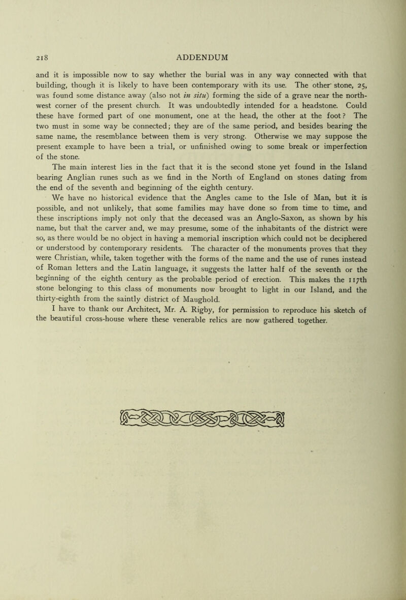 2I8 ADDENDUM and it is impossible now to say whether the burial was in any way connected with that building, though it is likely to have been contemporary with its use. The other' stone, 25, was found some distance away (also not in situ) forming the side of a grave near the north- west corner of the present church. It was undoubtedly intended for a headstone. Could these have formed part of one monument, one at the head, the other at the foot ? The two must in some way be connected; they are of the same period, and besides bearing the same name, the resemblance between them is very strong. Otherwise we may suppose the present example to have been a trial, or unfinished owing to some break or imperfection of the stone. The main interest lies in the fact that it is the second stone yet found in the Island bearing Anglian runes such as we find in the North of England on stones dating from the end of the seventh and beginning of the eighth century. We have no historical evidence that the Angles came to the Isle of Man, but it is possible, and not unlikely, that some families may have done so from time to time, and these inscriptions imply not only that the deceased was an Anglo-Saxon, as shown by his name, but that the carver and, we may presume, some of the inhabitants of the district were so, as there would be no object in having a memorial inscription which could not be deciphered or understood by contemporary residents. The character of the monuments proves that they were Christian, while, taken together with the forms of the name and the use of runes instead of Roman letters and the Latin language, it suggests the latter half of the seventh or the beginning of the eighth century as the probable period of erection. This makes the 117th stone belonging to this class of monuments now brought to light in our Island, and the thirty-eighth from the saintly district of Maughold. I have to thank our Architect, Mr. A. Rigby, for permission to reproduce his sketch of the beautiful cross-house where these venerable relics are now gathered together.