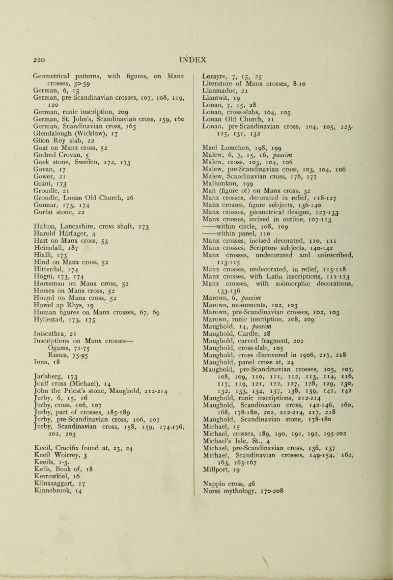 Geometrical patterns, with figures, on Manx j crosses, 50-59 German, 6, 15 German, pre-Scandinavian crosses, 107, 108, 119, 120 i German, runic inscription, 209 j German, St. John’s, Scandinavian cross, 159, 160 j German, Scandinavian cross, 165 Glendalough (Wicklow), 17 I Glion Roy slab, 22 | Goat on Manx cross, 52 Godred Crovan, 5 Goek stone, Sweden, 172, 173 Govan, 17 Gower, 21 Grani, 173 Groudle, 21 Groudle, Lonan Old Church, 26 Gunnar, 173, 174 Gurrat stone, 22 Halton, Lancashire, cross shaft, 173 Harold Harfager, 4 Hart on Manx cross, 53 Heimdall, 187 Hialli, 173 Hind on Manx cross, 52 Hitterdal, 174 Hogni, 173, 174 Horseman on Manx cross, 52 Horses on Manx cross, 52 Hound on Manx cross, 52 Howel ap Rhys, 19 Human figures on Manx crosses, 67, 69 Hyllestad, 173, 175 Iniscathra, 21 Inscriptions on Manx crosses— Ogams, 71-75 Runes, 75-95 Iona, 18 Jarlsberg, 173 Joalf cross (Michael), 14 John the Priest’s stone, Maughold, 212-214 Jurby, 6, 15, 16 Jurby, cross, 106, 107 Jurby, part of crosses, 185-189 Jurby, pre-Scandinavian cross, 106, 107 Jurby, Scandinavian cross, 158, 159, 174-176, 202, 203 Keeil, Crucifix found at, 23, 24 Keeil Woirrey, 3 Keeils, 1-3. Kells, Book of, 18 Kerrowkiel, 16 Kilnasaggart, 17 Kinnebrook, 14 Lpayre, 7, 15, 25 Literature of Manx crosses, 8-10 Llanmadoc, 21 Llantwit, 19 Lonan, 7, 15, 28 Lonan, cross-slabs, 104, 105 Lonan Old Church, 21 Lonan, pre-Scandinavian cross, 104, 105, 123- 125, 131, 132 Mael Lomchon, 198, 199 Malew', 6, 7, 15, 16, passim Malew, cross, 103, 104, 106 Malew, pre-Scandinavian cross, 103, 104, 106 Malew, Scandinavian cross, 176, 177 Mallumkun, 199 Man (figure of) on Manx cross, 32 Manx crosses, decorated in relief, 118-127 Manx crosses, figure subjects, 136-140 Manx crosses, geometrical designs, 127-133 Manx crosses, incised in outline, 107-113 within circle, 108, 109 within panel, no Manx crosses, incised decorated, no, in Manx crosses. Scripture subjects, 140-142 Manx crosses, undecorated and uninscribed, Manx crosses, undecorated, in relief, 115-118 Manx crosses, with Latin inscriptions, ni-113 Manx crosses, with zoomorphic decorations, 133-136 Marown, 6, passim Marown, monuments, 102, 103 Marown, pre-Scandinavian crosses, 102, 103 Marown, runic inscription, 208, 209 Maughold, 14, passim Maughold, Cardie, 28 Maughold, carved fragment, 202 Maughold, cross-slab, 105 Maughold, cross discovered in 1906, 217, 218 Maughold, panel cross at, 24 Maughold, pre-Scandinavian crosses, 105, 107, 108, 109, no. III, 112, 113. 114, 116, II7, II9, 121, 122, 127, 128, 129, i3°> 132^ i33> 134, 137, 138, i39> 141, 142 Maughold, runic inscriptions, 212-214 Maughold, Scandinavian cross, 142-146, 160, 168, 178-180, 202, 212-214, 217, 218 Maughold, Scandinavian stone, 178-180 Michael, 15 Michael, crosses, 189, 190, 191, 192, 195-202 Michael’s Isle, St., 4 Michael, pre-Scandinavian cross, 136, 137 Michael, Scandinavian crosses, 149-154, 162, 163, 165-167 Millport, 19 Nappin cross, 46 Norse mythology, 170-208