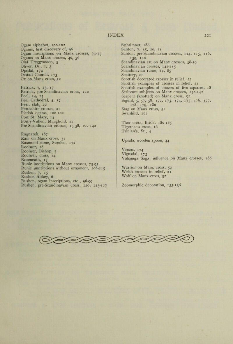 Ogam alphabet, 100-102 Ogams, first discovery of, 96 Ogam inscriptions on Manx crosses, 71-75 Ogams on Manx crosses, 40, 56 Olaf Tryggvasson, 5 Oliver, Dr., 2, 3 Opsdal, 174 Osstad Church, 173 Ox on Manx cross, 52 Patrick, 7, 15, 17 Patrick, pre-Scandinavian cross, no Peel, 14, 17 Peel Cathedral, 4, 17 Peel, slab, 22 Perthshire crosses, 21 Pictish ogams, 100-102 Port St. Mary, 14 Port-y-Vullen, Maughold, 22 Pre-Scandinavian crosses, 15-38, 102-142 Ragnarok, 187 Ram on Manx cross, 32 Rasmund stone, Sweden, 172 Roolwer, 16 Roolwer, Bishop, 5 Roolwer, cross, 14 Roseneath, 17 Runic inscriptions on Manx crosses, 75-95 Runic inscriptions without ornament, 208-215 Rushen, 7, 15 Rushen Abbey, 6 Rushen, ogam inscriptions, etc., 96-99 Rushen, pre-Scandinavian cross, 120, 125-127 i Ssehrimner, 186 1 Santon, 7, 15, 20, 21 Santon, pre-Scandinavian crosses, 114, 115, 116, 139, 140 Scandinavian art on Manx crosses, 38-59 Scandinavian crosses, 142-215 1 Scandinavian runes, 84, 85 i Scattery, 21 I Scottish decorated crosses in relief, 22 Scottish examples of crosses in relief, 21 Scottish examples of crosses of five squares, 18 Scripture subjects on Manx crosses, 140-142 Serpent (knotted) on Manx cross, 52 Sigurd, 5, 57, 58, 172, 173, 174, 175, 176, 177, 178, 179, 180 Stag on Manx cross, 52 Swanhild, 182 Thor cross. Bride, 180-185 Tigernac’s cross, 16 Trinian’s, St., 4 » TJpsala, wooden spoon, 44 Versos, 174 Vigusdal, 173 Volsunga Saga, influence on Manx crosses, 186 Warrior on Manx cross, 52 Welsh crosses in relief, 21 Wolf on Manx cross, 52 Zobmorphic decoration, 133-136
