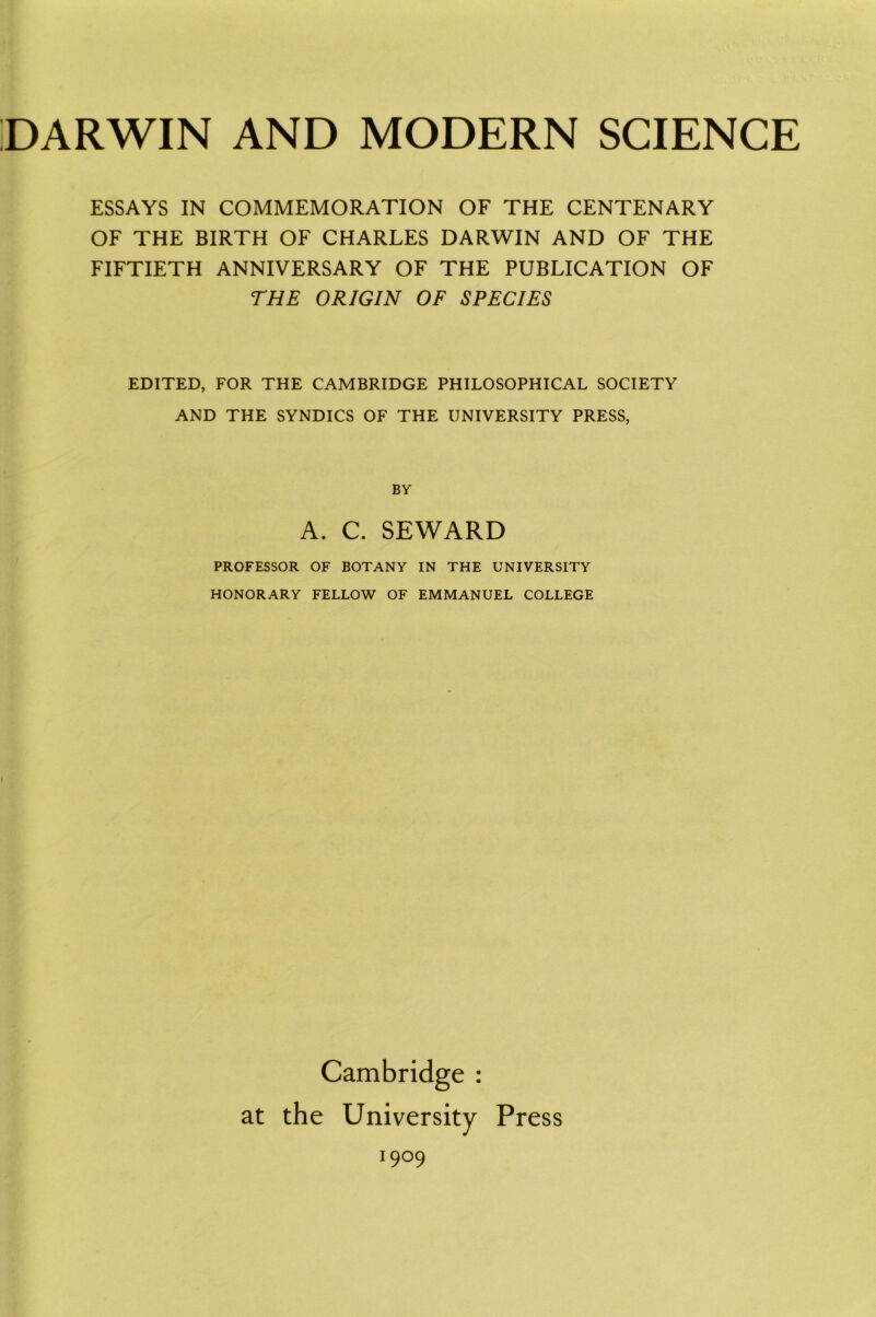 ESSAYS IN COMMEMORATION OF THE CENTENARY OF THE BIRTH OF CHARLES DARWIN AND OF THE FIFTIETH ANNIVERSARY OF THE PUBLICATION OF THE ORIGIN OF SPECIES EDITED, FOR THE CAMBRIDGE PHILOSOPHICAL SOCIETY AND THE SYNDICS OF THE UNIVERSITY PRESS, BY A. C. SEWARD PROFESSOR OF BOTANY IN THE UNIVERSITY HONORARY FELLOW OF EMMANUEL COLLEGE Cambridge : at the University Press I9°9