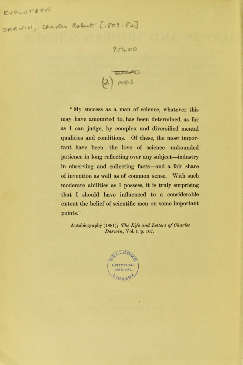 fx/OC l.' ~ * 0 ™ \rJ f ^ A ^ ^ i lP& i ^ 3 lz) &*>£ “My success as a man of science, whatever this may have amounted to, has been determined, as far as I can judge, by complex and diversified mental qualities and conditions. Of these, the most impor- tant have been—the love of science—unbounded patience in long reflecting over any subject—industry in observing and collecting facts—and a fair share of invention as well as of common sense. With such moderate abilities as I possess, it is truly surprising that I should have influenced to a considerable extent the belief of scientific men on some important points.” Autobiography (1881); The Life and Letters of Charles Darwin, Vol. i. p. 107.
