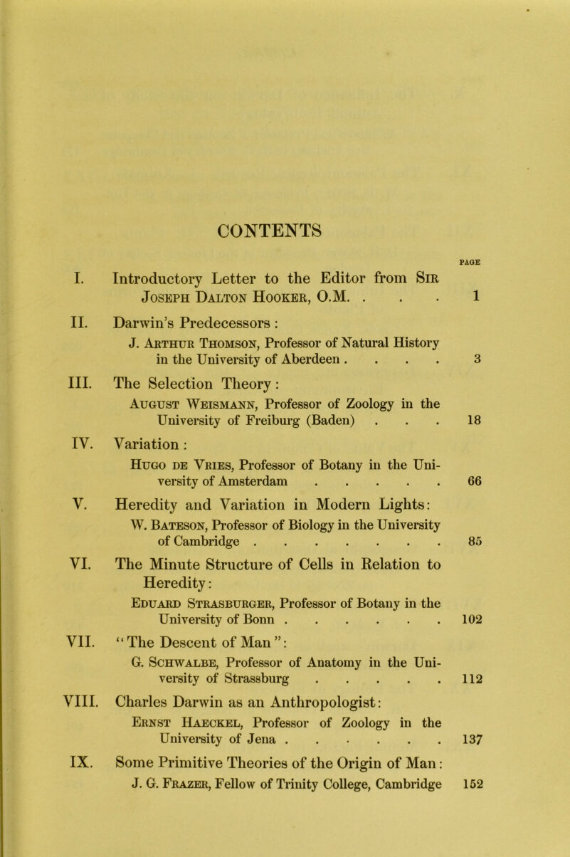 I. II. III. IV. V. VI. VII. VIII. IX. CONTENTS PAGE Introductory Letter to the Editor from Sir Joseph Dalton Hooker, O.M. ... 1 Darwin’s Predecessors: J. Arthur Thomson, Professor of Natural History in the University of Aberdeen .... 3 The Selection Theory: August Weismann, Professor of Zoology in the University of Freiburg (Baden) . . . 18 Variation : Hugo de Vries, Professor of Botany in the Uni- versity of Amsterdam 66 Heredity and Variation in Modern Lights: W. Bateson, Professor of Biology in the University of Cambridge 85 The Minute Structure of Cells in Relation to Heredity: Eduard Strasburger, Professor of Botany in the University of Bonn 102 “ The Descent of Man ”: G. Schwalbe, Professor of Anatomy in the Uni- versity of Strassburg 112 Charles Darwin as an Anthropologist: Ernst Haeckel, Professor of Zoology in the University of Jena 137 Some Primitive Theories of the Origin of Man: J. G. Frazer, Fellow of Trinity College, Cambridge 152