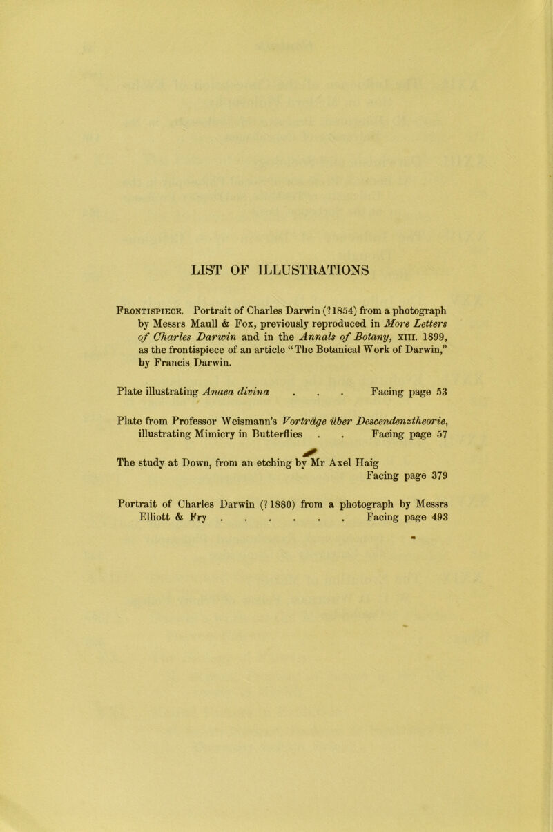 LIST OF ILLUSTRATIONS Frontispiece. Portrait of Charles Darwin (? 1854) from a photograph by Messrs Maull & Fox, previously reproduced in More Letters of Charles Darwin and in the Annals of Botany, xin. 1899, as the frontispiece of an article “The Botanical Work of Darwin,” by Francis Darwin. Plate illustrating Anaea divina . . . Facing page 53 f Plate from Professor Weismann’s Vortrage iiber Descendenztheorie, illustrating Mimicry in Butterflies . . Facing page 57 The study at Down, from an etching by Mr Axel Haig Facing page 379 Portrait of Charles Darwin (? 1880) from a photograph by Messrs Elliott & Fry Facing page 493