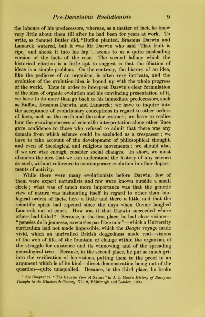 the labours of his predecessors, whereas, as a matter of fact, he knew very little about them till after he had been for years at work. To write, as Samuel Butler did, “Buffon planted, Erasmus Darwin and Lamarck watered, but it was Mr Darwin who said ‘That fruit is ripe,’ and shook it into his lap’'...seems to us a quite misleading version of the facts of the case. The second fallacy which the historical citation is a little apt to suggest is that the filiation of ideas is a simple problem. On the contrary, the history of an idea, like the pedigree of an organism, is often very intricate, and the evolution of the evolution-idea is bound up with the whole progress of the world. Thus in order to interpret Darwin’s clear formulation of the idea of organic evolution and his convincing presentation of it, we have to do more than go back to his immediate predecessors, such as Buffon, Erasmus Darwin, and Lamarck; we have to inquire into the acceptance of evolutionary conceptions in regard to other orders of facts, such as the earth and the solar system1; we have to realise how the growing success of scientific interpretation along other lines gave confidence to those who refused to admit that there was any domain from which science could be excluded as a trespasser; we have to take account of the development of philosophical thought, and even of theological and religious movements; we should also, if we are wise enough, consider social changes. In short, we must abandon the idea that we can understand the history of any science as such, without reference to contemporary evolution in other depart- ments of activity. While there were many evolutionists before Darwin, few of them were expert naturalists and few were known outside a small circle; what was of much more importance was that the genetic view of nature was insinuating itself in regard to other than bio- logical orders of facts, here a little and there a little, and that the scientific spirit had ripened since the days when Cuvier laughed Lamarck out of court. How was it that Darwin succeeded where others had failed ? Because, in the first place, he had clear visions— “ pens^es de la jeunesse, executes par l’&ge mtir ”—which a University curriculum had not made impossible, which the Beagle voyage made vivid, which an unrivalled British doggedness made real—visions of the web of life, of the fountain of change within the organism, of the struggle for existence and its winnowing, and of the spreading genealogical tree. Because, in the second place, he put so much grit into the verification of his visions, putting them to the proof in an argument which is of its kind—direct demonstration being out of the question—quite unequalled. Because, in the third place, he broke 1 See Chapter ix. “The Genetic View of Nature” in J. T. Merz’s History of European Thought in the Nineteenth Century, Vol. 2, Edinburgh and London, 1903.