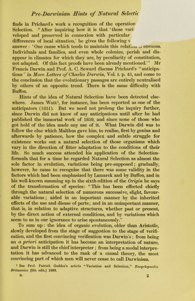 Pre-Darwinian Hints of Natural Selectic finds in Prichard s work a recognition of the operation Selection. “After inquiring how it is that ‘these vari veloped and preserved in connexion with particular differences of local situation/ he gives the following v answer : ‘One cause which tends to maintain this relation .o odvious. Individuals and families, and even whole colonies, perish and dis- appear in climates for which they are, by peculiarity of constitution, not adapted. Of this fact proofs have been already mentioned.’ ’ Mr Francis Darwin and Prof. A. C. Seward discuss Prichard’s “ anticipa- tions ” in More Letters of Charles Darivin, Vol. I. p. 43, and come to the conclusion that the evolutionary passages are entirely neutralised by others of an opposite trend. There is the same difficulty with Buffon. Hints of the idea of Natural Selection have been detected else- where. James Watt1, for instance, has been reported as one of the anticipators (1851). But we need not prolong the inquiry further, since Darwin did not know of any anticipations until after he had published the immortal work of 1859, and since none of those who got hold of the idea made any use of it. What Darwin did was to follow the clue which Malthus gave him, to realise, first by genius and afterwards by patience, how the complex and subtle struggle for existence works out a natural selection of those organisms which vary in the direction of fitter adaptation to the conditions of their life. So much success attended his application of the Selection- formula that for a time he regarded Natural Selection as almost the sole factor in evolution, variations being pre-supposed; gradually, however, he came to recognise that there was some validity in the factors which had been emphasized by Lamarck and by Buffon, and in his well-known summing up in the sixth edition of the Origin he says of the transformation of species: “ This has been effected chiefly through the natural selection of numerous successive, slight, favour- able variations ; aided in an important manner by the inherited effects of the use and disuse of parts; and in an unimportant manner, that is, in relation to adaptive structures, whether past or present, by the direct action of external conditions, and by variations which seem to us in our ignorance to arise spontaneously.” To sum up: the idea of organic evolution, older than Aristotle, slowly developed from the stage of suggestion to the stage of verifi- cation, and the first convincing verification was Darwin’s ; from being an a priori anticipation it has become an interpretation of nature, and Darwin is still the chief interpreter ; from being a modal interpre- tation it has advanced to the rank of a causal theory, the most convincing part of which men will never cease to call Darwinism. 1 See Prof. Patrick Geddes’s article “Variation and Selection,” Encyclopaedia Britannica (9th edit.) 1888.