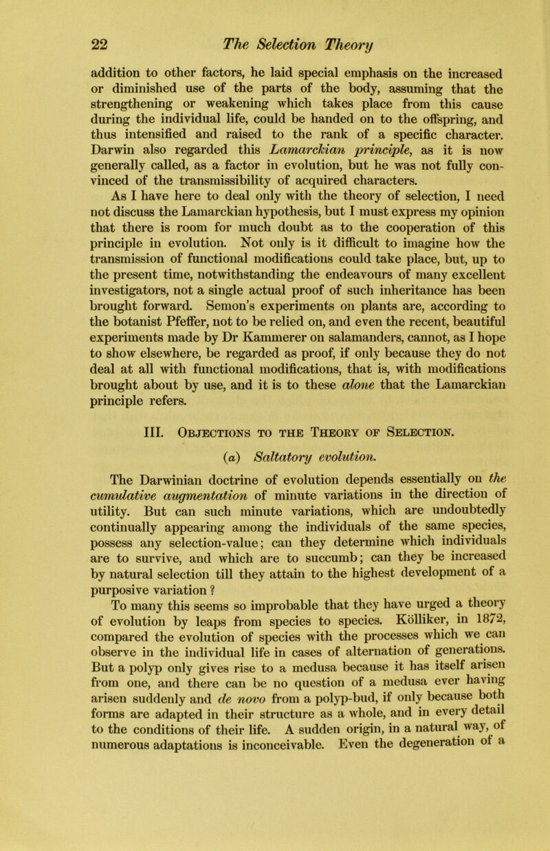 addition to other factors, he laid special emphasis on the increased or diminished use of the parts of the body, assuming that the strengthening or weakening which takes place from this cause during the individual life, could be handed on to the offspring, and thus intensified and raised to the rank of a specific character. Darwin also regarded this Lamarckian principle, as it is now generally called, as a factor in evolution, but he was not fully con- vinced of the transmissibility of acquired characters. As I have here to deal only with the theory of selection, I need not discuss the Lamarckian hypothesis, but I must express my opinion that there is room for much doubt as to the cooperation of this principle in evolution. Not only is it difficult to imagine how the transmission of functional modifications could take place, but, up to the present time, notwithstanding the endeavours of many excellent investigators, not a single actual proof of such inheritance has been brought forward. Semon’s experiments on plants are, according to the botanist Pfeffer, not to be relied on, and even the recent, beautiful experiments made by Dr Kammerer on salamanders, cannot, as I hope to show elsewhere, be regarded as proof, if only because they do not deal at all with functional modifications, that is, with modifications brought about by use, and it is to these alone that the Lamarckian principle refers. III. Objections to the Theory of Selection. (a) Saltatory evolution. The Darwinian doctrine of evolution depends essentially on the cumulative augmentation of minute variations in the direction of utility. But can such minute variations, which are undoubtedly continually appearing among the individuals of the same species, possess any selection-value; can they determine which individuals are to survive, and which are to succumb; can they be increased by natural selection till they attain to the highest development of a purposive variation ? To many this seems so improbable that they have urged a theory of evolution by leaps from species to species. Kolliker, in 18/2, compared the evolution of species with the processes which we can observe in the individual life in cases of alternation of generations. But a polyp only gives rise to a medusa because it has itself arisen from one, and there can be no question of a medusa ever having- arisen suddenly and de novo from a polyp-bud, if only because both forms are adapted in their structure as a whole, and in every detail to the conditions of their life. A sudden origin, in a natural way, ol numerous adaptations is inconceivable. Even the degeneration ol a