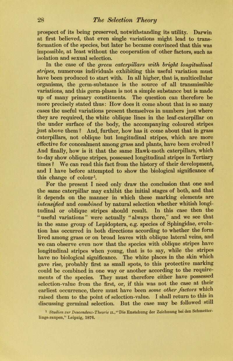 prospect of its being preserved, notwithstanding its utility. Darwin at first believed, that even single variations might lead to trans- formation of the species, but later he became convinced that this was impossible, at least without the cooperation of other factors, such as isolation and sexual selection. In the case of the green caterpillars with bright longitudinal stripes, numerous individuals exhibiting this useful variation must have been produced to start with. In all higher, that is, multicellular organisms, the germ-substance is the source of all transmissible variations, and this germ-plasm is not a simple substance but is made up of many primary constituents. The question can therefore be more precisely stated thus: How does it come about that in so many cases the useful variations present themselves in numbers just where they are required, the white oblique lines in the leaf-caterpillar on the under surface of the body, the accompanying coloured stripes just above them ? And, further, how has it come about that in grass caterpillars, not oblique but longitudinal stripes, which are more effective for concealment among grass and plants, have been evolved ? And finally, how is it that the same Hawk-moth caterpillars, which to-day show oblique stripes, possessed longitudinal stripes in Tertiary times ? We can read this fact from the history of their development, and I have before attempted to show the biological significance of this change of colour1. For the present I need only draw the conclusion that one and the same caterpillar may exhibit the initial stages of both, and that it depends on the manner in which these marking elements are intensified and combined by natural selection whether whitish longi- tudinal or oblique stripes should result. In this case then the “useful variations” were actually “always there,” and we see that in the same group of Lepidoptera, e.g. species of Sphingidae, evolu- tion has occurred in both directions according to whether the form lived among grass or on broad leaves with oblique lateral veins, and we can observe even now that the species with oblique stripes have longitudinal stripes when young, that is to say, while the stripes have no biological significance. The white places in the skin which gave rise, probably first as small spots, to this protective marking could be combined in one way or another according to the require- ments of the species. They must therefore either have possessed selection-value from the first, or, if this was not the case at their earliest occurrence, there must have been some other factors which raised them to the point of selection-value. I shall return to this in discussing germinal selection. But the case may be followed still 1 Studien zur Descendenz-Theorie n.,“Die Ensteliung der Zeiclinung bei den Schmettei- lings-raupen,” Leipzig, 1876.