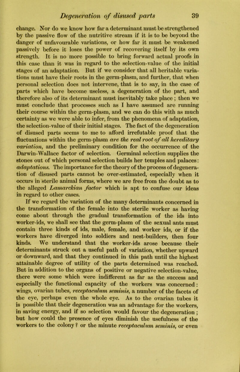 change. Nor do we know how far a determinant must be strengthened by the passive flow of the nutritive stream if it is to be beyond the danger of unfavourable variations, or how far it must be weakened passively before it loses the power of recovering itself by its own strength. It is no more possible to bring forward actual proofs in this case than it was in regard to the selection-value of the initial stages of an adaptation. But if we consider that all heritable varia- tions must have their roots in the germ-plasm, and further, that when personal selection does not intervene, that is to say, in the case of parts which have become useless, a degeneration of the part, and therefore also of its determinant must inevitably take place ; then we must conclude that processes such as I have assumed are running their course within the germ-plasm, and we can do this with as much certainty as we were able to infer, from the phenomena of adaptation, the selection-value of their initial stages. The fact of the degeneration of disused parts seems to me to afford irrefutable proof that the fluctuations within the germ-plasm are the real root of all hereditary variation, and the preliminary condition for the occurrence of the Darwin-Wallace factor of selection. Germinal selection supplies the stones out of which personal selection builds her temples and palaces: adaptations. The importance for the theory of the process of degenera- tion of disused parts cannot be over-estimated, especially when it occurs in sterile animal forms, where we are free from the doubt as to the alleged Lamarckian factor which is apt to confuse our ideas in regard to other cases. If we regard the variation of the many determinants concerned in the transformation of the female into the sterile worker as having come about through the gradual transformation of the ids into worker-ids, we shall see that the germ-plasm of the sexual ants must contain three kinds of ids, male, female, and worker ids, or if the workers have diverged into soldiers and nest-builders, then four kinds. We understand that the worker-ids arose because their determinants struck out a useful path of variation, whether upward or downward, and that they continued in this path until the highest attainable degree of utility of the parts determined was reached. But in addition to the organs of positive or negative selection-value, there were some which were indifferent as far as the success and especially the functional capacity of the workers was concerned: wings, ovarian tubes, receptacidum seminis, a number of the facets of the eye, perhaps even the whole eye. As to the ovarian tubes it is possible that their degeneration was an advantage for the workers, in saving energy, and if so selection would favour the degeneration ; but how could the presence of eyes diminish the usefulness of the workers to the colony ? or the minute receptaculum seminis, or even