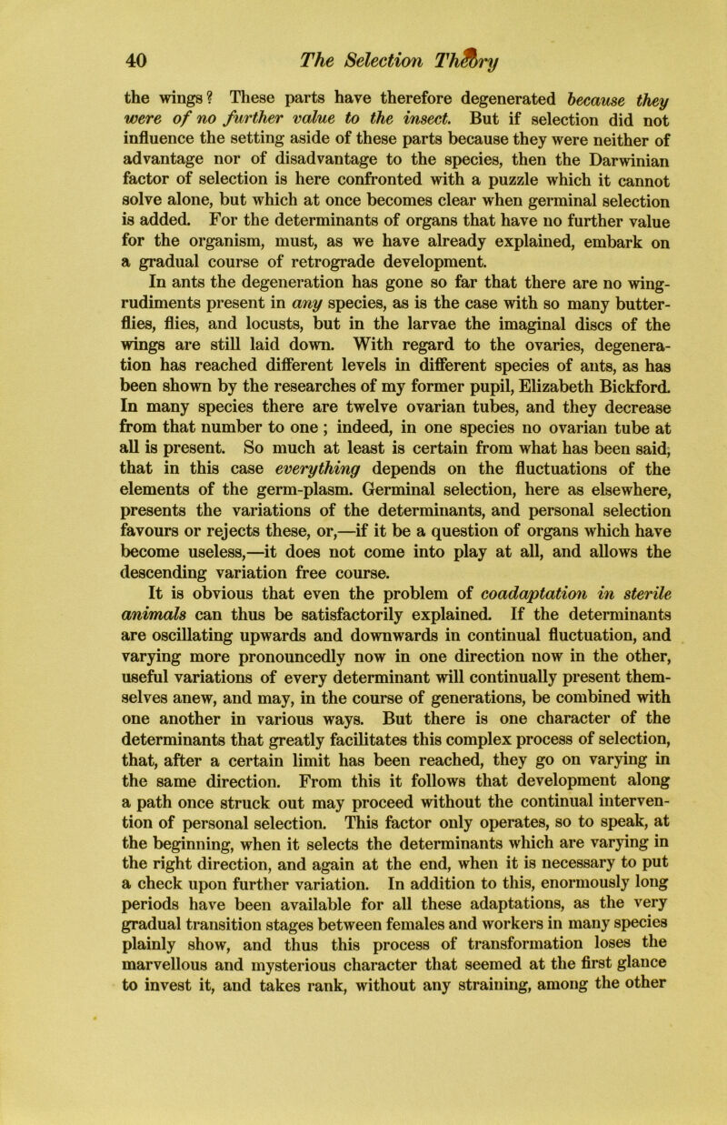 ry the wings? These parts have therefore degenerated because they were of no further value to the insect. But if selection did not influence the setting aside of these parts because they were neither of advantage nor of disadvantage to the species, then the Darwinian factor of selection is here confronted with a puzzle which it cannot solve alone, but which at once becomes clear when germinal selection is added. For the determinants of organs that have no further value for the organism, must, as we have already explained, embark on a gradual course of retrograde development. In ants the degeneration has gone so far that there are no wing- rudiments present in any species, as is the case with so many butter- flies, flies, and locusts, but in the larvae the imaginal discs of the wings are still laid down. With regard to the ovaries, degenera- tion has reached different levels in different species of ants, as has been shown by the researches of my former pupil, Elizabeth Bickford. In many species there are twelve ovarian tubes, and they decrease from that number to one ; indeed, in one species no ovarian tube at all is present. So much at least is certain from what has been said, that in this case everything depends on the fluctuations of the elements of the germ-plasm. Germinal selection, here as elsewhere, presents the variations of the determinants, and personal selection favours or rejects these, or,—if it be a question of organs which have become useless,—it does not come into play at all, and allows the descending variation free course. It is obvious that even the problem of coadaptation in sterile animals can thus be satisfactorily explained. If the determinants are oscillating upwards and downwards in continual fluctuation, and varying more pronouncedly now in one direction now in the other, useful variations of every determinant will continually present them- selves anew, and may, in the course of generations, be combined with one another in various ways. But there is one character of the determinants that greatly facilitates this complex process of selection, that, after a certain limit has been reached, they go on varying in the same direction. From this it follows that development along a path once struck out may proceed without the continual interven- tion of personal selection. This factor only operates, so to speak, at the beginning, when it selects the determinants which are varying in the right direction, and again at the end, when it is necessary to put a check upon further variation. In addition to this, enormously long periods have been available for all these adaptations, as the very gradual transition stages between females and workers in many species plainly show, and thus this process of transformation loses the marvellous and mysterious character that seemed at the first glance to invest it, and takes rank, without any straining, among the other