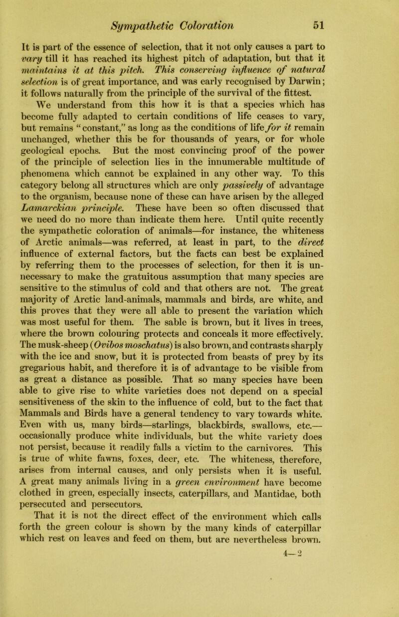 It is part of the essence of selection, that it not only causes a part to vary till it has reached its highest pitch of adaptation, but that it maintains it at this pitch. This conserving influence of natural selection is of great importance, and was early recognised by Darwin; it follows naturally from the principle of the survival of the fittest. We understand from this how it is that a species which has become fully adapted to certain conditions of life ceases to vary, but remains “ constant,” as long as the conditions of life for it remain unchanged, whether this be for thousands of years, or for whole geological epochs. But the most convincing proof of the power of the principle of selection lies in the innumerable multitude of phenomena which cannot be explained in any other way. To this category belong all structures which are only passively of advantage to the organism, because none of these can have arisen by the alleged Lamarckian principle. These have been so often discussed that we need do no more than indicate them here. Until quite recently the sympathetic coloration of animals—for instance, the whiteness of Arctic animals—was referred, at least in part, to the direct influence of external factors, but the facts can best be explained by referring them to the processes of selection, for then it is un- necessary to make the gratuitous assumption that many species are sensitive to the stimulus of cold and that others are not. The great majority of Arctic land-animals, mammals and birds, are white, and this proves that they were all able to present the variation which was most useful for them. The sable is brown, but it lives in trees, where the brown colouring protects and conceals it more effectively. The musk-sheep (Ovibos moschatus) is also brown, and contrasts sharply with the ice and snow, but it is protected from beasts of prey by its gregarious habit, and therefore it is of advantage to be visible from as great a distance as possible. That so many species have been able to give rise to white varieties does not depend on a special sensitiveness of the skin to the influence of cold, but to the fact that Mammals and Birds have a general tendency to vary towards white. Even with us, many birds—starlings, blackbirds, swallows, etc.— occasionally produce white individuals, but the white variety does not persist, because it readily falls a victim to the carnivores. This is true of white fawns, foxes, deer, etc. The whiteness, therefore, arises from internal causes, and only persists when it is useful. A great many animals living in a green environment have become clothed in green, especially insects, caterpillars, and Mantidae, both persecuted and persecutors. That it is not the direct effect of the environment which calls forth the green colour is shown by the many kinds of caterpillar which rest on leaves and feed on them, but are nevertheless brown. 4—2