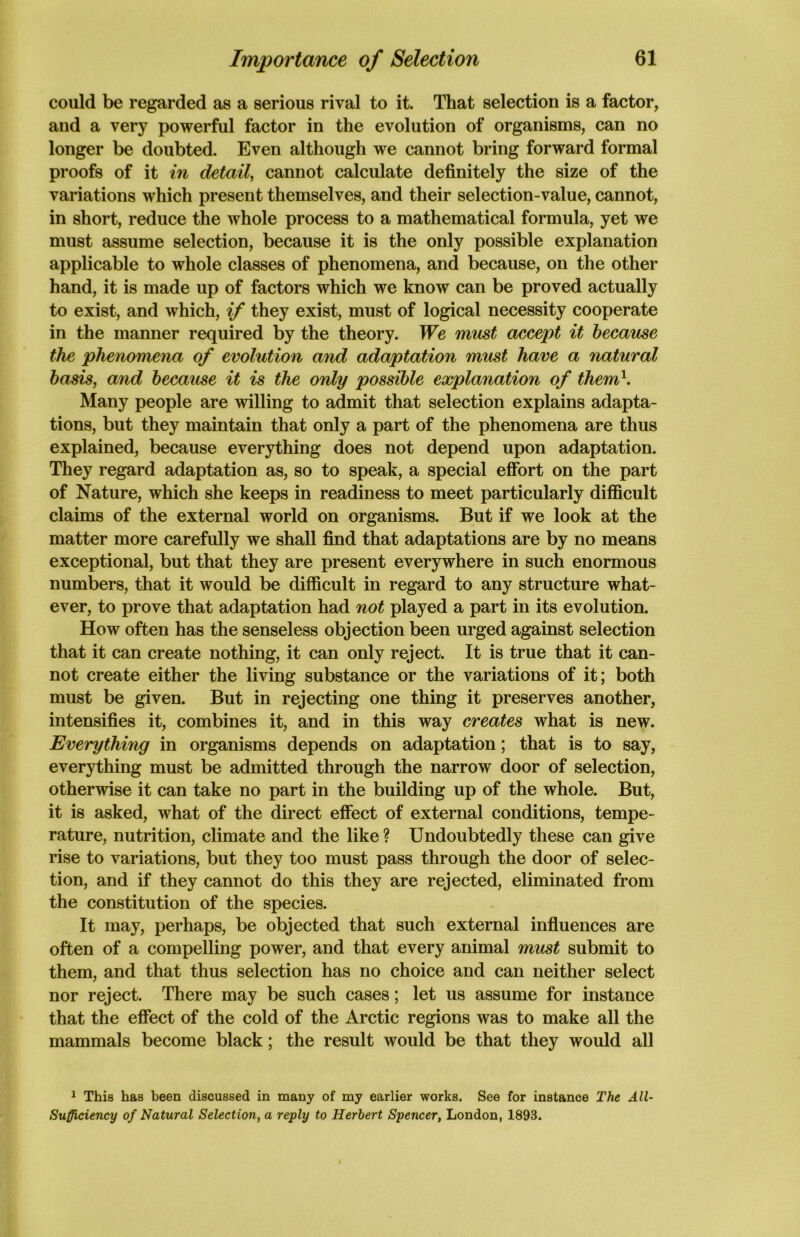 could be regarded as a serious rival to it. That selection is a factor, and a very powerful factor in the evolution of organisms, can no longer be doubted. Even although we cannot bring forward formal proofs of it in detail, cannot calculate definitely the size of the variations which present themselves, and their selection-value, cannot, in short, reduce the whole process to a mathematical formula, yet we must assume selection, because it is the only possible explanation applicable to whole classes of phenomena, and because, on the other hand, it is made up of factors which we know can be proved actually to exist, and which, if they exist, must of logical necessity cooperate in the manner required by the theory. We must accept it because the phenomena of evolution and adaptation must have a natural basis, and because it is the only possible explanation of them1. Many people are willing to admit that selection explains adapta- tions, but they maintain that only a part of the phenomena are thus explained, because everything does not depend upon adaptation. They regard adaptation as, so to speak, a special effort on the part of Nature, which she keeps in readiness to meet particularly difficult claims of the external world on organisms. But if we look at the matter more carefully we shall find that adaptations are by no means exceptional, but that they are present everywhere in such enormous numbers, that it would be difficult in regard to any structure what- ever, to prove that adaptation had not played a part in its evolution. How often has the senseless objection been urged against selection that it can create nothing, it can only reject. It is true that it can- not create either the living substance or the variations of it; both must be given. But in rejecting one thing it preserves another, intensifies it, combines it, and in this way creates what is new. Everything in organisms depends on adaptation; that is to say, everything must be admitted through the narrow door of selection, otherwise it can take no part in the building up of the whole. But, it is asked, what of the direct effect of external conditions, tempe- rature, nutrition, climate and the like ? Undoubtedly these can give rise to variations, but they too must pass through the door of selec- tion, and if they cannot do this they are rejected, eliminated from the constitution of the species. It may, perhaps, be objected that such external influences are often of a compelling power, and that every animal must submit to them, and that thus selection has no choice and can neither select nor reject. There may be such cases; let us assume for instance that the effect of the cold of the Arctic regions was to make all the mammals become black; the result would be that they would all 1 This has been discussed in many of my earlier works. See for instance The All- Sufficiency of Natural Selection, a reply to Herbert Spencer, London, 1893.