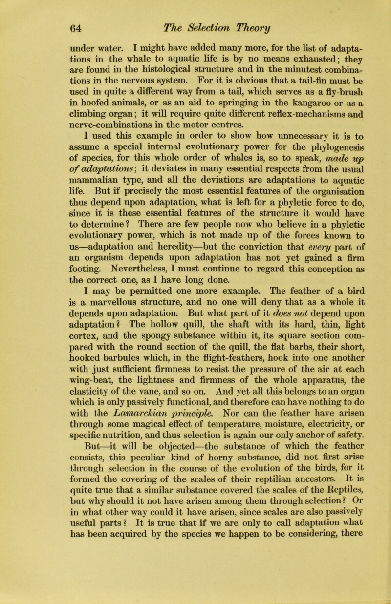 under water. I might have added many more, for the list of adapta- tions in the whale to aquatic life is by no means exhausted; they are found in the histological structure and in the minutest combina- tions in the nervous system. For it is obvious that a tail-fin must be used in quite a different way from a tail, which serves as a fly-brush in hoofed animals, or as an aid to springing in the kangaroo or as a climbing organ; it will require quite different reflex-mechanisms and nerve-combinations in the motor centres. I used this example in order to show how unnecessary it is to assume a special internal evolutionary power for the phylogenesis of species, for this whole order of whales is, so to speak, made up of adaptations; it deviates in many essential respects from the usual mammalian type, and all the deviations are adaptations to aquatic life. But if precisely the most essential features of the organisation thus depend upon adaptation, what is left for a phyletic force to do, since it is these essential features of the structure it would have to determine ? There are few people now who believe in a phyletic evolutionary power, which is not made up of the forces known to us—adaptation and heredity—but the conviction that every part of an organism depends upon adaptation has not yet gained a firm footing. Nevertheless, I must continue to regard this conception as the correct one, as I have long done. I may be permitted one more example. The feather of a bird is a marvellous structure, and no one will deny that as a whole it depends upon adaptation. But what part of it does not depend upon adaptation? The hollow quill, the shaft with its hard, thin, light cortex, and the spongy substance within it, its square section com- pared with the round section of the quill, the flat barbs, their short, hooked barbules which, in the flight-feathers, hook into one another with just sufficient firmness to resist the pressure of the air at each wing-beat, the lightness and firmness of the whole apparatus, the elasticity of the vane, and so on. And yet all this belongs to an organ which is only passively functional, and therefore can have nothing to do with the Lamarckian principle. Nor can the feather have arisen through some magical effect of temperature, moisture, electricity, or specific nutrition, and thus selection is again our only anchor of safety. But—it will be objected—the substance of which the feather consists, this peculiar kind of horny substance, did not first arise through selection in the course of the evolution of the birds, for it formed the covering of the scales of their reptilian ancestors. It is quite true that a similar substance covered the scales of the Reptiles, but why should it not have arisen among them through selection ? Or in what other way could it have arisen, since scales are also passively useful parts ? It is true that if we are only to call adaptation what has been acquired by the species we happen to be considering, there