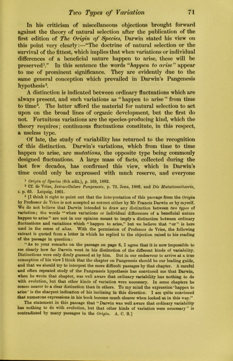 In his criticism of miscellaneous objections brought forward against the theory of natural selection after the publication of the first edition of The Origin of Species, Darwin stated his view on this point very clearly:—“The doctrine of natural selection or the survival of the fittest, which implies that when variations or individual differences of a beneficial nature happen to arise, these will be preserved1.” In this sentence the words “happen to arise ” appear to me of prominent significance. They are evidently due to the same general conception which prevailed in Darwin’s Pangenesis hypothesis2. A distinction is indicated between ordinary fluctuations which are always present, and such variations as “happen to arise” from time to time3. The latter afford the material for natural selection to act upon on the broad lines of organic development, but the first do not. Fortuitous variations are the species-producing kind, which the theory requires; continuous fluctuations constitute, in this respect, a useless type. Of late, the study of variability has returned to the recognition of this distinction. Darwin’s variations, which from time to time happen to arise, are mutations, the opposite type being commonly designed fluctuations. A large mass of facts, collected during the last few decades, has confirmed this view, which in Darwin’s time could only be expressed with much reserve, and everyone 1 Origin of Species (6th edit.), p. 169, 1882. 2 Cf. de Vries, Intracellulare Pangenesis, p. 73, Jena, 1889, and Die Mutationstlieorie, i. p. 63. Leipzig, 1901. 3 [I think it right to point out that the interpretation of this passage from the Origin by Professor de Vries is not accepted as correct either by Mr Francis Darwin or by myself. We do not believe that Darwin intended to draw any distinction between two types of variation; the words “when variations or individual differences of a beneficial nature happen to arise ” are not in our opinion meant to imply a distinction between ordinary fluctuations and variations which “happen to arise,” but we believe that “or” is here used in the sense of alias. With the permission of Professor de Vries, the following extract is quoted from a letter in which he replied to the objection raised to his reading of the passage in question: “As to your remarks on the passage on page 6, I agree that it is now impossible to see clearly how far Darwin went in his distinction of the different kinds of variability. Distinctions were only dimly guessed at by him. But in our endeavour to arrive at a true conception of his view I think that the chapter on Pangenesis should be our leading guide, and that we should try to interpret the more difficult passages by that chapter. A careful and often repeated study of the Pangenesis hypothesis has convinced me that Darwin, when he wrote that chapter, was well aware that ordinary variability has nothing to do with evolution, but that other kinds of variation were necessary. In some chapters he comes nearer to a clear distinction than in others. To my mind the expression ‘happen to arise’ is the sharpest indication of his inclining in this direction. I am quite convinced that numerous expressions in his book become much clearer when looked at in this way.” The statement in this passage that “Darwin was well aware that ordinary variability has nothing to do with evolution, but that other kinds of variation were necessary” is contradicted by many passages in the Origin. A. C. S.]