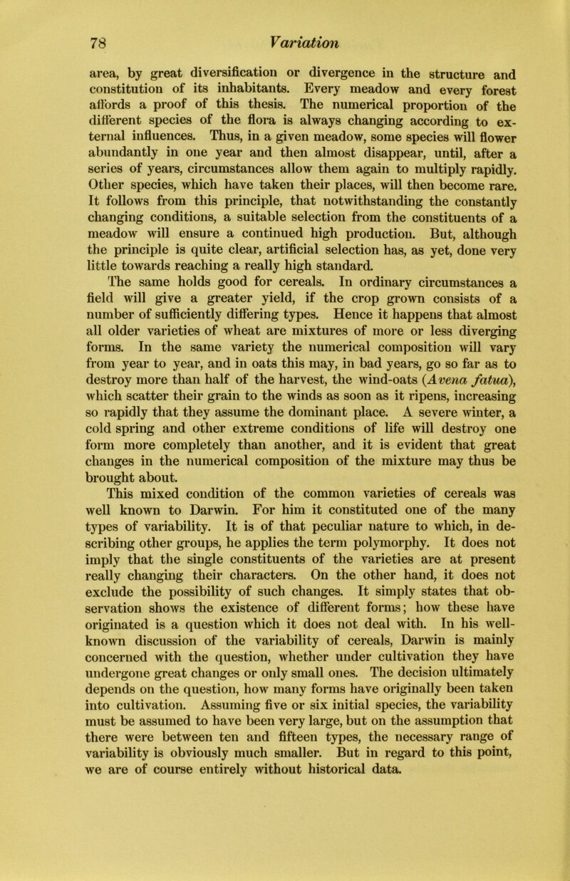 area, by great diversification or divergence in the structure and constitution of its inhabitants. Every meadow and every forest affords a proof of this thesis. The numerical proportion of the different species of the flora is always changing according to ex- ternal influences. Thus, in a given meadow, some species will flower abundantly in one year and then almost disappear, until, after a series of years, circumstances allow them again to multiply rapidly. Other species, which have taken their places, will then become rare. It follows from this principle, that notwithstanding the constantly changing conditions, a suitable selection from the constituents of a meadow will ensure a continued high production. But, although the principle is quite clear, artificial selection has, as yet, done very little towards reaching a really high standard. The same holds good for cereals. In ordinary circumstances a field will give a greater yield, if the crop grown consists of a number of sufficiently differing types. Hence it happens that almost all older varieties of wheat are mixtures of more or less diverging forms. In the same variety the numerical composition will vary from year to year, and in oats this may, in bad years, go so far as to destroy more than half of the harvest, the wind-oats (Arena fatua), which scatter their grain to the winds as soon as it ripens, increasing so rapidly that they assume the dominant place. A severe winter, a cold spring and other extreme conditions of life will destroy one form more completely than another, and it is evident that great changes in the numerical composition of the mixture may thus be brought about. This mixed condition of the common varieties of cereals was well known to Darwin. For him it constituted one of the many types of variability. It is of that peculiar nature to which, in de- scribing other groups, he applies the term polymorphy. It does not imply that the single constituents of the varieties are at present really changing their characters. On the other hand, it does not exclude the possibility of such changes. It simply states that ob- servation shows the existence of different forms; how these have originated is a question which it does not deal with. In his well- known discussion of the variability of cereals, Darwin is mainly concerned with the question, whether under cultivation they have undergone great changes or only small ones. The decision ultimately depends on the question, how many forms have originally been taken into cultivation. Assuming five or six initial species, the variability must be assumed to have been very large, but on the assumption that there were between ten and fifteen types, the necessary range of variability is obviously much smaller. But in regard to this point, we are of course entirely without historical data.