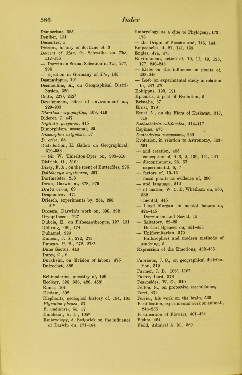 Democritus, 565 Deniker, 181 Descartes, 5 Descent, history of doctrine of, 3 Descent of Man, G. Schwalbe on The, 112-136 — Darwin on Sexual Selection in The, 277, 296 — rejection in Germany of The, 145 Desmatippus, 191 Desmoulins, A., on Geographical Distri- bution, 320 Detto, 2271, 2422 Development, effect of environment on, 229-233 Diantlius caryophyllus, 409, 416 Diderot, 7, 447 Digitalis purpurea, 415 Dimorphism, seasonal, 23 Dismorphia astynorne, 57 D. orise, 58 Distribution, H. Gadow on Geographical, 319-336 — Sir W. Thiselton-Dyer on, 298-318 Dittrick, 0., 5161 Dixey, F. A., on the scent of Butterflies, 296 Dolichonyx oi'yzivorus, 297 Dorfmeister, 258 Down, Darwin at, 378, 379 Draba verna, 69 Dragomirov, 471 Driesch, experiments by, 254, 268 — 912 Drosera, Darwin’s work on, 390, 392 Dryopithecus, 127 Dubois, E., on Pithecanthropus, 127, 131 Diihring, 459, 474 Duhamel, 223 Duncan, J. S., 272, 273 Duncan, P. B., 272, 2731 Duns Scotus, 448 Duret, C., 6 Durkheim, on division of labour, 475 Dutrochet, 386 Echinoderms, ancestry of, 199 Ecology, 326, 336, 420, 4581 Eimer, 101 Ekstam, 302 Elephants, geological history of, 194, 195 Elymnias phegea, 57 E. undularis, 55, 57 Embleton, A. L., 1052 Embryology, A. Sedgwick on the influence of Darwin on, 171-184 Embryology, as a clue to Phylogeny, 173- 176 — the Origin of Species and, 143, 144 Empedocles, 4, 21, 141, 169 Engles, 474, 475 Environment, action of, 10, 11, 13, 125, 177, 240-246 — Klebs on the influence on plants of, 223-246 — Loeb on experimental study in relation to, 247-270 Eohippus, 190, 191 Epicurus, a poet of Evolution, 5 Eristalis, 57 Ernst, 378 Ernst, A., on the Flora of Krakatau, 317, 318 Eschscholzia californica, 414-417 Espinas, 473 Eudendrium racemosum, 260 Evolution, in relation to Astronomy, 543- 564 — and creation, 485 — conception of, 4-6, 9, 139, 141, 447 — discontinuous, 23, 67 — experimental, 6, 7 — factors of, 10-13 — fossil plants as evidence of, 200 — and language, 512 — of matter, W. C. D. Whetham on, 565, 582 — mental, 445 — Lloyd Morgan on mental factors in, 424-445 — Darwinism and Social, 15 — Saltatory, 22-25 — Herbert Spencer on, 451-453 — Uniformitarian, 379 — Philosophers and modern methods of studying, 5 Expression of the Emotions, 432-436 Fabricius, J. C., on geographical distribu- tion, 319 Farmer, J. B., 1062, 1102 Farrer, Lord, 378 Fearnsides, W. G., 340 Felton, S., on protective resemblance, Ferri, 474 Ferrier, his work on the brain, 523 Fertilisation, experimental work on animal-, 248-255 Fertilisation of Flowers, 401-424 Fichte, 464 Field, Admiral A. M., 369