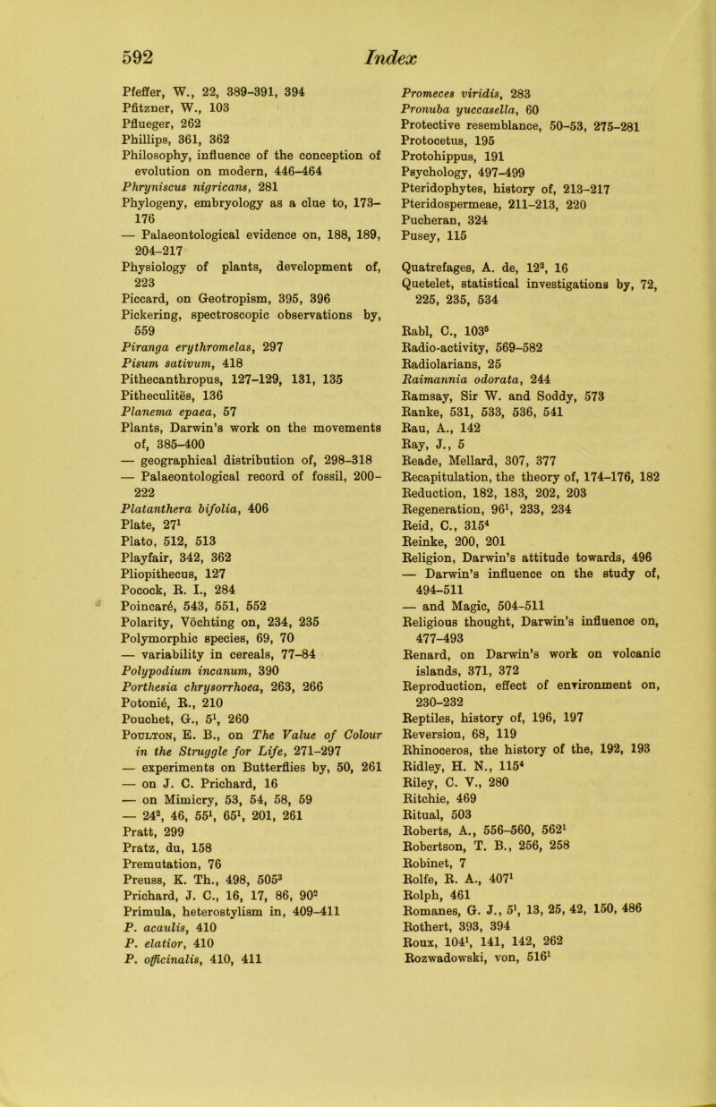 Pfeifer, W., 22, 389-391, 394 Pfitzner, W., 103 Pflueger, 262 Phillips, 361, 362 Philosophy, influence of the conception of evolution on modern, 446-464 Phryniscus nigricans, 281 Phylogeny, embryology as a clue to, 173- 176 — Palaeontological evidence on, 188, 189, 204-217 Physiology of plants, development of, 223 Piccard, on Geotropism, 395, 396 Pickering, spectroscopic observations by, 559 Piranga erythromelas, 297 Pisum sativum, 418 Pithecanthropus, 127-129, 131, 135 Pitheculites, 136 Planema epaea, 57 Plants, Darwin’s work on the movements of, 385-400 — geographical distribution of, 298-318 — Palaeontological record of fossil, 200- 222 Platanthera bifolia, 406 Plate, 271 Plato, 512, 513 Playfair, 342, 362 Pliopithecus, 127 Pocock, R. I., 284 Poincare, 543, 551, 552 Polarity, Vochting on, 234, 235 Polymorphic species, 69, 70 — variability in cereals, 77-84 Polypodium incanum, 390 Porthesia chrysorrhoea, 263, 266 Potoni£, R., 210 Pouchet, G., 51, 260 Poulton, E. B., on The Value of Colour in the Struggle for Life, 271-297 — experiments on Butterflies by, 50, 261 — on J. C. Prichard, 16 — on Mimicry, 53, 54, 58, 59 — 242, 46, 551, 651, 201, 261 Pratt, 299 Pratz, du, 158 Premutation, 76 Preuss, K. Th., 498, 5053 Prichard, J. C., 16, 17, 86, 902 Primula, heterostylism in, 409-411 P. acaulis, 410 P. elatior, 410 P. officinalis, 410, 411 Promeces viridis, 283 Pronuba yuccasella, 60 Protective resemblance, 50-53, 275-281 Protocetus, 195 Protohippus, 191 Psychology, 497-499 Pteridophytes, history of, 213-217 Pteridospermeae, 211-213, 220 Pucheran, 324 Pusey, 115 Quatrefages, A. de, 122, 16 Quetelet, statistical investigations by, 72, 225, 235, 534 Rabl, C., 1035 Radio-activity, 569-582 Radiolarians, 25 Raimannia odorata, 244 Ramsay, Sir W. and Soddy, 573 Ranke, 531, 533, 536, 541 Rau, A., 142 Ray, J., 5 Reade, Mellard, 307, 377 Recapitulation, the theory of, 174-176, 182 Reduction, 182, 183, 202, 203 Regeneration, 961, 233, 234 Reid, C., 3154 Reinke, 200, 201 Religion, Darwin’s attitude towards, 496 — Darwin’s influence on the study of, 494-511 — and Magic, 504-511 Religious thought, Darwin’s influence on, 477-493 Renard, on Darwin’s work on volcanic islands, 371, 372 Reproduction, effect of environment on, 230-232 Reptiles, history of, 196, 197 Reversion, 68, 119 Rhinoceros, the history of the, 192, 193 Ridley, H. N., 1154 Riley, C. V., 280 Ritchie, 469 Ritual, 503 Roberts, A., 556-560, 5621 Robertson, T. B., 256, 258 Robinet, 7 Rolfe, R. A., 4071 Rolph, 461 Romanes, G. J., 5\ 13, 25, 42, 150, 486 Rothert, 393, 394 Roux, 1041, 141, 142, 262 Rozwadowski, von, 5161