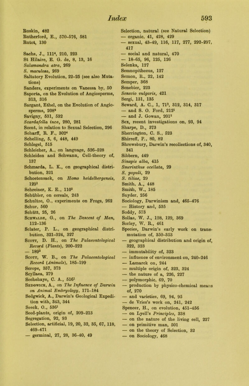 Ruskin, 482 Rutherford, E., 570-576, 581 Rutot, 180 Sachs, J., Ill4, 210, 223 St Hilaire, E. G. de, 8, 13, 16 Salamandra atra, 269 S. maculosa, 269 Saltatory Evolution, 22-25 (see also Muta- tions) Sanders, experiments on Vanessa by, 50 Saporta, on the Evolution of Angiosperms, 313, 316 Sargant, Ethel, on the Evolution of Angio- sperms, 2082 Savigny, 631, 532 Scardafella inca, 280, 281 Scent, in relation to Sexual Selection, 296 Scharff, R. F., 3024 Schelling, 5, 6, 448, 449 Schlegel, 515 Schleicher, A., on language, 526-528 Schleiden and Schwann, Cell-theory of, 137 Schmarda, L. K., on geographical distri- bution, 321 Schoetensack, on Homo heidelbergensis, 1291 Schreiner, K. E., 1102 Schiibler, on cereals, 243 Schultze, O., experiments on Frogs, 262 Schur, 560 Schiitt, 25, 26 Schwalbe, G., on The Descent of Man, 112-136 Sclater, P. L., on geographical distri- bution, 321-324, 327 Scott, D. H., on The Palaeontological Record (Plants), 200-222 — 1892 Scott, W. B., on The Palaeontological Record (Animals), 185-199 Scrope, 357, 373 Scyllaea, 279 Sechehaye, C. A., 5161 Sedgwick, A., on The Influence of Darwin on Animal Embryology, 171-184 Sedgwick, A., Darwin’s Geological Expedi- tion with, 343, 344 Seeck, O., 5361 Seed-plants, origin of, 209-213 Segregation, 92, 93 Selection, artificial, 19, 20, 32, 35, 67, 118, 469-471 — germinal, 27, 28, 36-40, 49 Selection, natural (see Natural Selection) — organic, 41, 428, 429 — sexual, 43-49, 116, 117, 277, 292-297, 417 — social and natural, 470 — 18-65, 96, 125, 126 Selenka, 127 Semnopithecus, 127 Semon, R., 22, 142 Semper, 368 Senebier, 223 Senecio vulgaris, 421 Sergi, 131, 135 Seward, A. C., 1, 713, 312, 314, 317 — and S. O. Ford, 2121 — and J. Gowan, 2012 Sex, recent investigations on, 93, 94 Sharpe, D., 373 Sherrington, C. S., 523 Shirreif, P., 80, 82 Shrewsbury, Darwin’s recollections of, 340, 341 Sibbern, 449 Sinapis alba, 415 Smerinthus ocellata, 29 S. populi, 29 S. tiliae, 29 Smith, A., 448 Smith, W., 185 Snyder, 256 Sociology, Darwinism and, 465-476 — History and, 535 Soddy, 573 Sollas, W. J., 128, 129, 369 Sorley, W. R., 461 Species, Darwin’s early work on trans- mutation of, 350-353 — geographical distribution and origin of, 322, 323 — immutability of, 323 — influence of environment on, 240-246 — Lamarck on, 244 — multiple origin of, 323, 324 — the nature of a, 226, 227 — polymorphic, 69, 70 — production by physico-chemical means of, 270 — and varieties, 69, 94, 95 — de Vries’s work on, 241, 242 Spencer, H., on evolution, 451-456 — on Lyell’s Principles, 338 — on the nature of the living cell, 227 — on primitive man, 501 — on the theory of Selection, 32 — on Sociology, 468