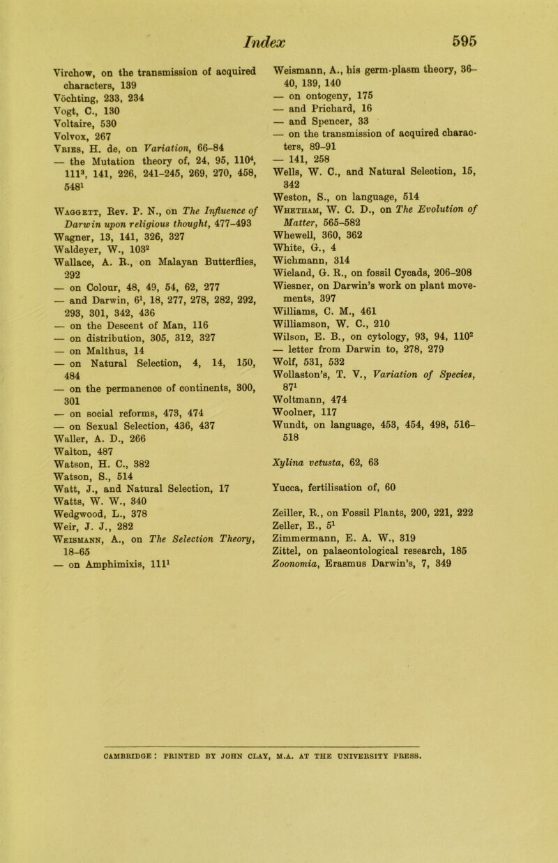 Virchow, on the transmission of acquired characters, 139 Vochting, 233, 234 Vogt, C., 130 Voltaire, 530 Volvox, 267 Vries, H. de, on Variation, 66-84 — the Mutation theory of, 24, 95, 1104, 1113, 141, 226, 241-245, 269, 270, 458, 5481 Waggett, Rev. P. N., on The Influence of Darwin upon religious thought, 477-493 Wagner, 13, 141, 326, 327 Waldeyer, W., 1032 Wallace, A. R., on Malayan Butterflies, 292 — on Colour, 48, 49, 54, 62, 277 — and Darwin, 61, 18, 277, 278, 282, 292, 293, 301, 342, 436 — on the Descent of Man, 116 — on distribution, 305, 312, 327 — on Malthus, 14 — on Natural Selection, 4, 14, 150, 484 — on the permanence of continents, 300, 301 — on social reforms, 473, 474 — on Sexual Selection, 436, 437 Waller, A. D., 266 Walton, 487 Watson, H. C., 382 Watson, S., 514 Watt, J., and Natural Selection, 17 Watts, W. W., 340 Wedgwood, L., 378 Weir, J. J., 282 Weismann, A., on The Selection Theory, 18-65 — on Amphimixis, 1111 Weismann, A., his germ-plasm theory, 36- 40, 139, 140 — on ontogeny, 175 — and Prichard, 16 — and Spencer, 33 — on the transmission of acquired charac- ters, 89-91 — 141, 258 Wells, W. C., and Natural Selection, 15, 342 Weston, S., on language, 514 Whetham, W. C. D., on The Evolution of Matter, 565-582 Whewell, 360, 362 White, Gr., 4 Wichmann, 314 Wieland, Gr. R., on fossil Cycads, 206-208 Wiesner, on Darwin’s work on plant move- ments, 397 Williams, C. M., 461 Williamson, W. C., 210 Wilson, E. B., on cytology, 93, 94, 1102 — letter from Darwin to, 278, 279 Wolf, 531, 532 Wollaston’s, T. V., Variation of Species, 87l Woltmann, 474 Woolner, 117 Wundt, on language, 453, 454, 498, 516- 518 Xylina vetusta, 62, 63 Yucca, fertilisation of, 60 Zeiller, R., on Fossil Plants, 200, 221, 222 Zeller, E., 51 Zimmermann, E. A. W., 319 Zittel, on palaeontological research, 185 Zoonomia, Erasmus Darwin’s, 7, 349 CAMBRIDGE : PRINTED BY JOHN CLAY, M.A. AT THE UNIVERSITY PRESS.