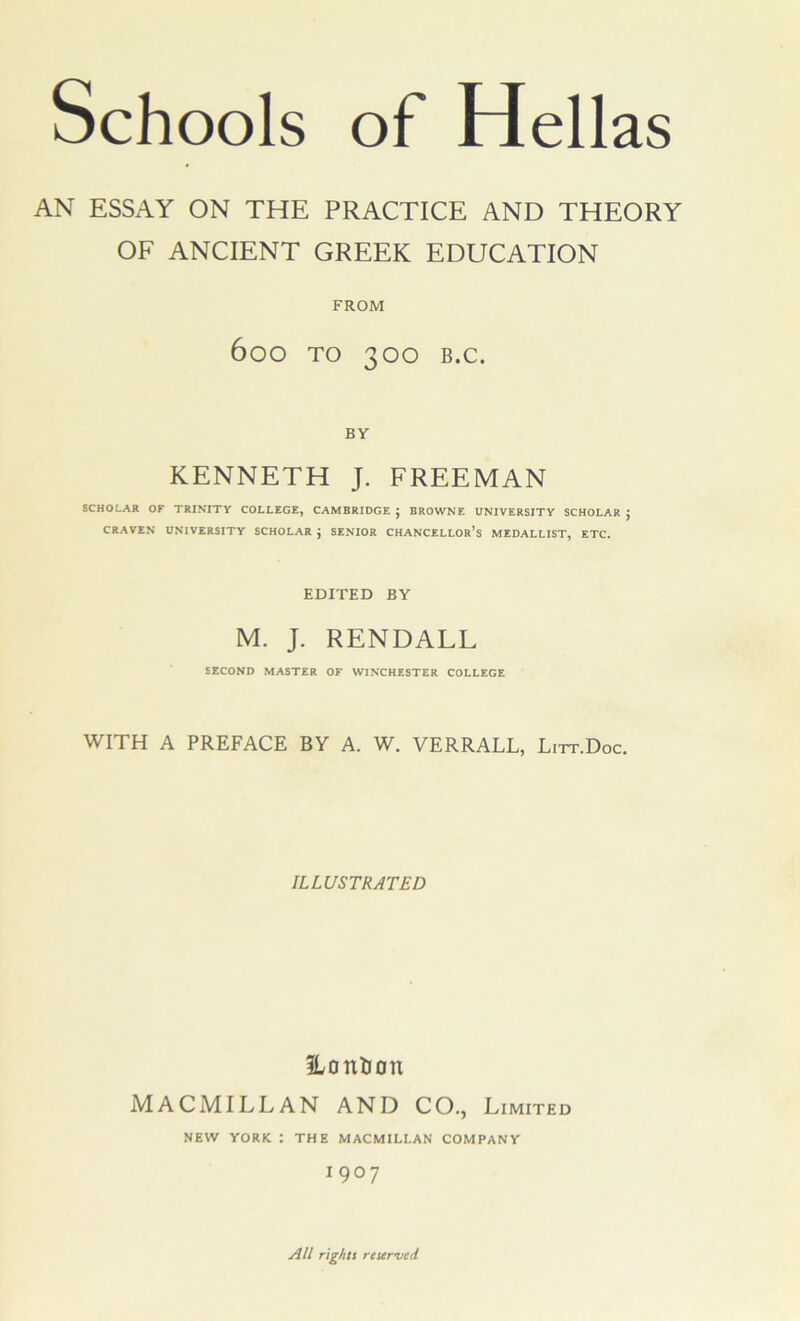 AN ESSAY ON THE PRACTICE AND THEORY OF ANCIENT GREEK EDUCATION FROM 600 TO 300 B.C. BY KENNETH J. FREEMAN SCHOLAR OF TRINITY COLLEGE, CAMBRIDGE ; BROWNE UNIVERSITY SCHOLAR ; CRAVEN UNIVERSITY SCHOLAR J SENIOR CHANCELLOR’S MEDALLIST, ETC. EDITED BY M. J. RENDALL SECOND MASTER OF WINCHESTER COLLEGE WITH A PREFACE BY A. W. VERRALL, Lirr.Doc. ILLUSTRATED ILonlron MACMILLAN AND CO., Limited NEW YORK : THE MACMILLAN COMPANY 1907 All rights reser-ved
