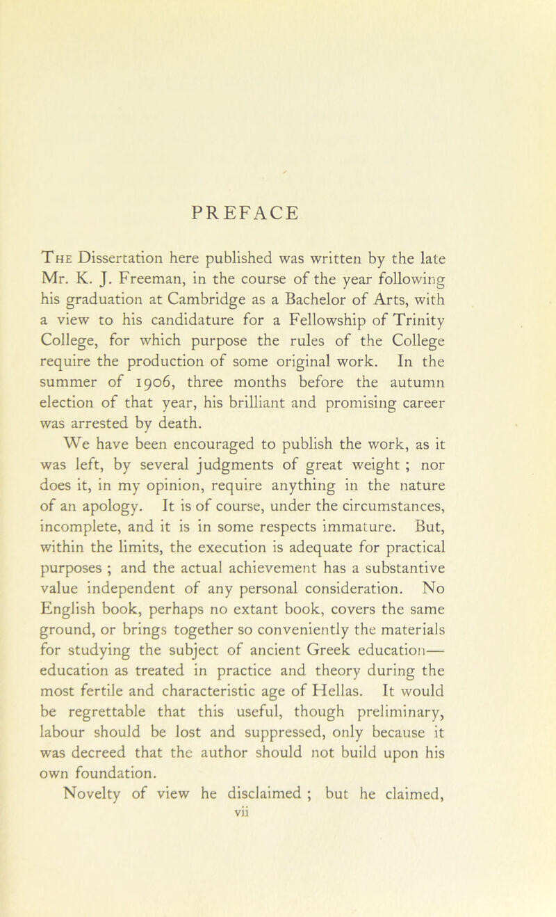 PREFACE The Dissertation here published was written by the late Mr. K. J. Freeman, in the course of the year following his graduation at Cambridge as a Bachelor of Arts, with a view to his candidature for a Fellowship of Trinity College, for which purpose the rules of the College require the production of some original work. In the summer of 1906, three months before the autumn election of that year, his brilliant and promising career was arrested by death. We have been encouraged to publish the work, as it was left, by several judgments of great weight ; nor does it, in my opinion, require anything in the nature of an apology. It is of course, under the circumstances, incomplete, and it is in some respects immature. But, within the limits, the execution is adequate for practical purposes ; and the actual achievement has a substantive value independent of any personal consideration. No English book, perhaps no extant book, covers the same ground, or brings together so conveniently the materials for studying the subject of ancient Greek education— education as treated in practice and theory during the most fertile and characteristic age of Hellas. It would be regrettable that this useful, though preliminary, labour should be lost and suppressed, only because it was decreed that the author should not build upon his own foundation. Novelty of view he disclaimed ; but he claimed,
