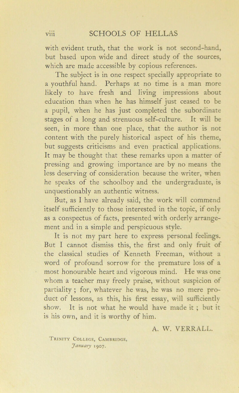 with evident truth, that the work is not second-hand, but based upon wide and direct study of the sources, which are made accessible by copious references. The subject is in one respect specially appropriate to a youthful hand. Perhaps at no time is a man more likely to have fresh and living impressions about education than when he has himself just ceased to be a pupil, when he has just completed the subordinate stages of a long and strenuous self-culture. It will be seen, in more than one place, that the author is not content with the purely historical aspect of his theme, but suggests criticisms and even practical applications. It may be thought that these remarks upon a matter of pressing and growing importance are by no means the less deserving of consideration because the writer, when he speaks of the schoolboy and the undergraduate, is unquestionably an authentic witness. But, as I have already said, the work will commend itself sufficiently to those interested in the topic, if only as a conspectus of facts, presented with orderly arrange- ment and in a simple and perspicuous style. It is not my part here to express personal feelings. But I cannot dismiss this, the first and only fruit of the classical studies of Kenneth Freeman, without a word of profound sorrow for the premature loss of a most honourable heart and vigorous mind. He was one whom a teacher may freely praise, without suspicion of partiality ; for, whatever he was, he was no mere pro- duct of lessons, as this, his first essay, will sufficiently show. It is not what he would have made it ; but it is his own, and it is worthy of him. Trinity Collegk, Cambridge, January 1907. A. W. V ERR ALL.