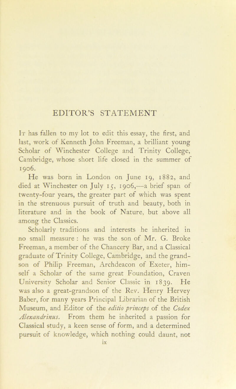 EDITOR’S STATEMENT It has fallen to my lot to edit this essay, the first, and last, work of Kenneth John Freeman, a brilliant young Scholar of Winchester College and Trinity College, Cambridge, whose short life closed in the summer of 1906. He was born in London on June 19, 1882, and died at Winchester on July 15, 1906,—a brief span of twenty-four years, the greater part of which was spent in the strenuous pursuit of truth and beauty, both in literature and in the book of Nature, but above all among the Classics. Scholarly traditions and interests he inherited in no small measure : he was the son of Mr. G. Broke Freeman, a member of the Chancery Bar, and a Classical graduate of Trinity College, Cambridge, and the grand- son of Philip Freeman, Archdeacon of Exeter, him- self a Scholar of the same great Foundation, Craven University Scholar and Senior Classic in 1839. He was also a great-grandson of the Rev. Henry Hervey Baber, for many years Principal Librarian of the British Museum, and Editor of the editio princeps of the Codex Alexandrinus. From them he inherited a passion for Classical study, a keen sense of form, and a determined pursuit of knowledge, which nothing could daunt, not